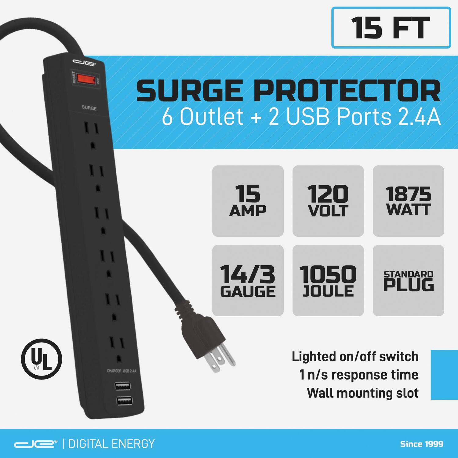 15 FT Surge Protector  
6 Outlet + 2 USB Ports 2.4A  
15 AMP  
120 VOLT  
1875 WATT  
14/3 GAUGE  
1050 JOULE  
STANDARD PLUG  
Lighted on/off switch  
1 n/s response time  
Wall mounting slot  
UL  
DIGITAL ENERGY  
Since 1999