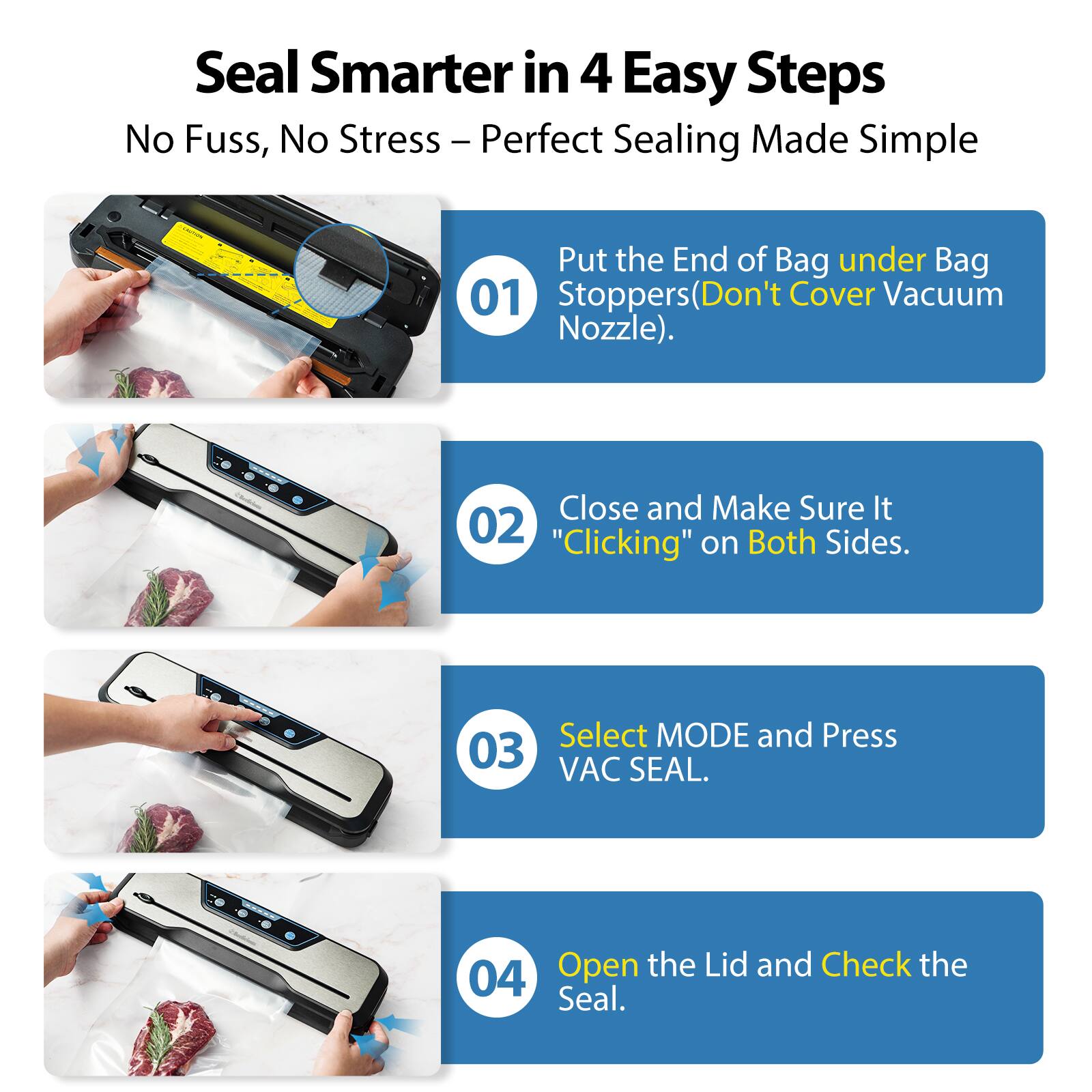 Seal Smarter in 4 Easy Steps  
No Fuss, No Stress – Perfect Sealing Made Simple  

01 Put the End of Bag under Bag Stoppers (Don't Cover Vacuum Nozzle).  

02 Close and Make Sure It "Clicking" on Both Sides.  

03 Select MODE and Press VAC SEAL.  

04 Open the Lid and Check the Seal.