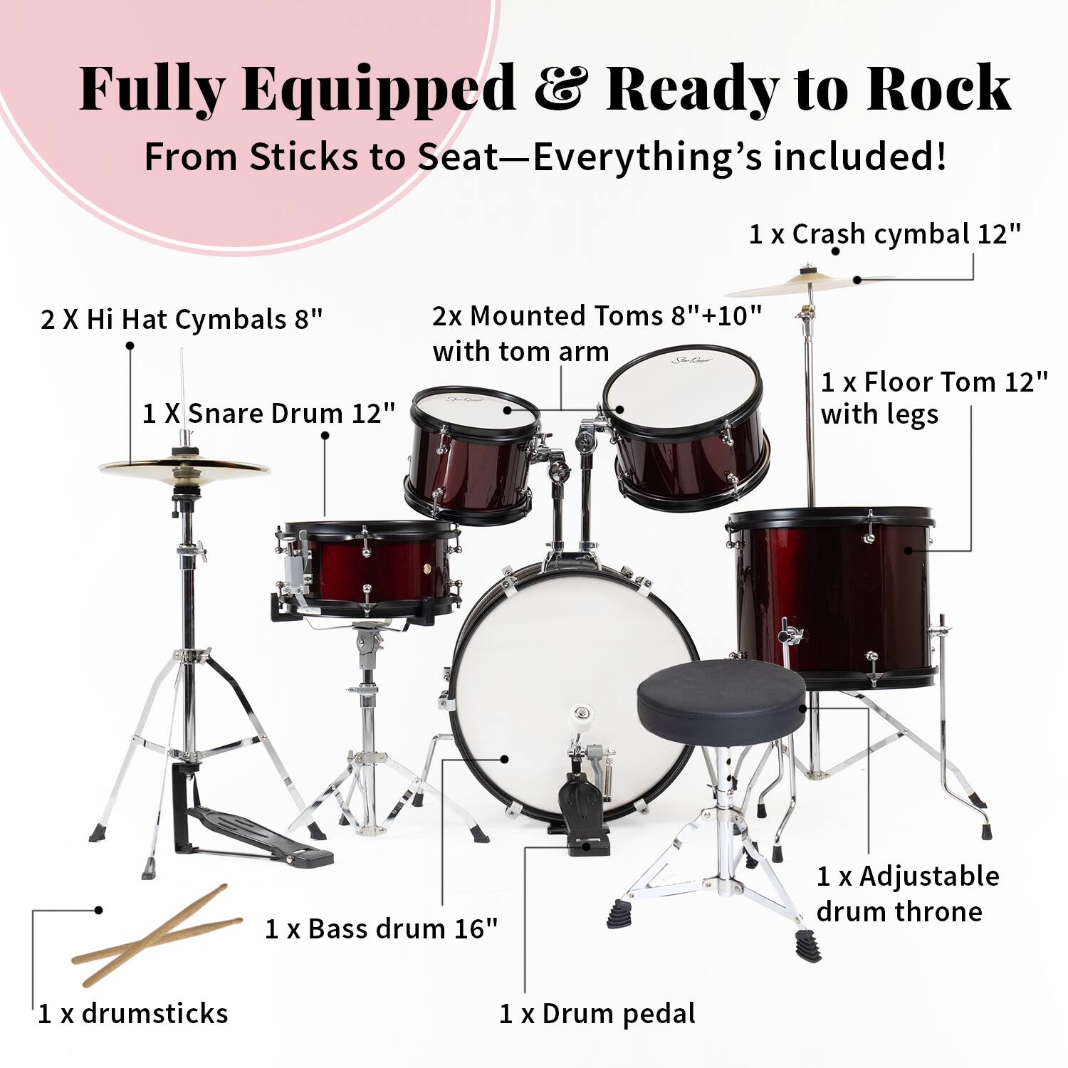 Fully Equipped & Ready to Rock  
From Sticks to Seat—Everything's included!  

1 X Crash cymbal 12"  
2 X Hi Hat Cymbals 8"  
1 X Snare Drum 12"  
2x Mounted Toms 8"+10" with tom arm  
1 X Floor Tom 12" with legs  
1 X Bass drum 16"  
1 x Adjustable drum throne  
1 X drumsticks  
1 x Drum pedal
