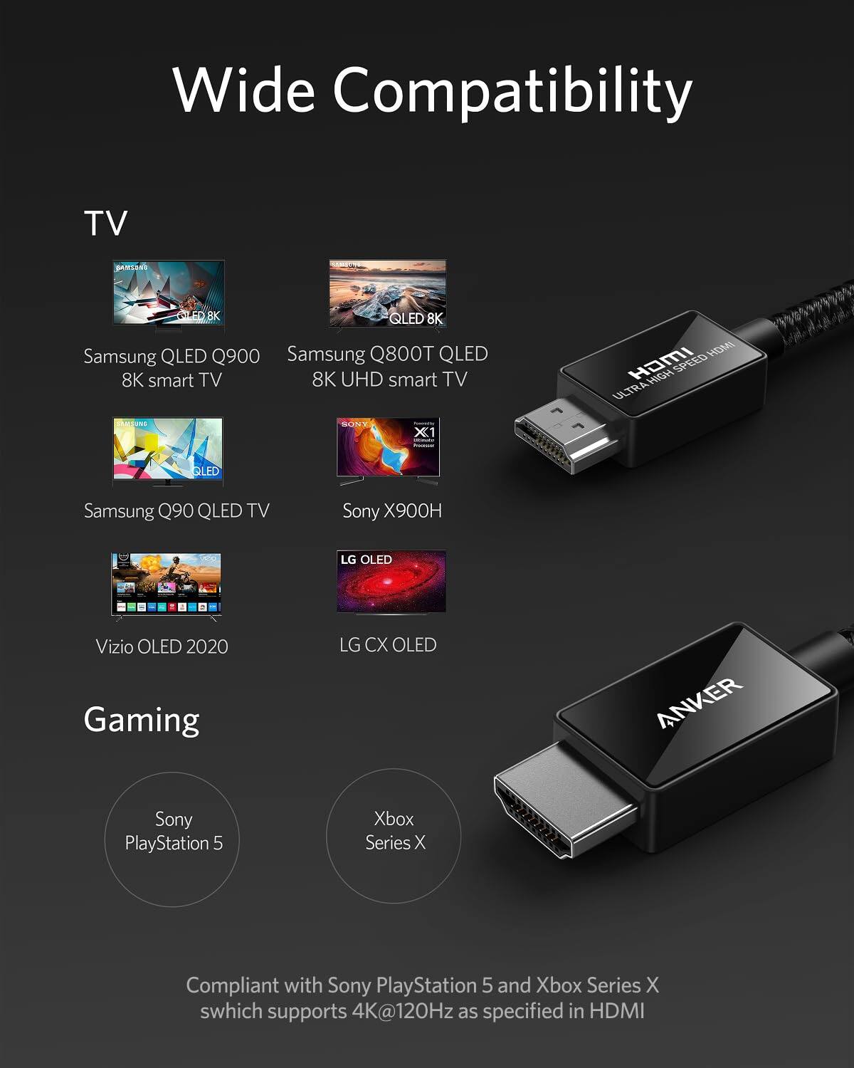 Wide Compatibility

TV
- Samsung QLED Q900 8K smart TV
- Samsung Q800T QLED 8K UHD smart TV
- Samsung Q90 QLED TV
- Sony X900H
- LG OLED
- Vizio OLED 2020
- LG CX OLED

Gaming
- Sony PlayStation 5
- Xbox Series X

Compliant with Sony PlayStation 5 and Xbox Series X, which supports 4K@120Hz as specified in HDMI
