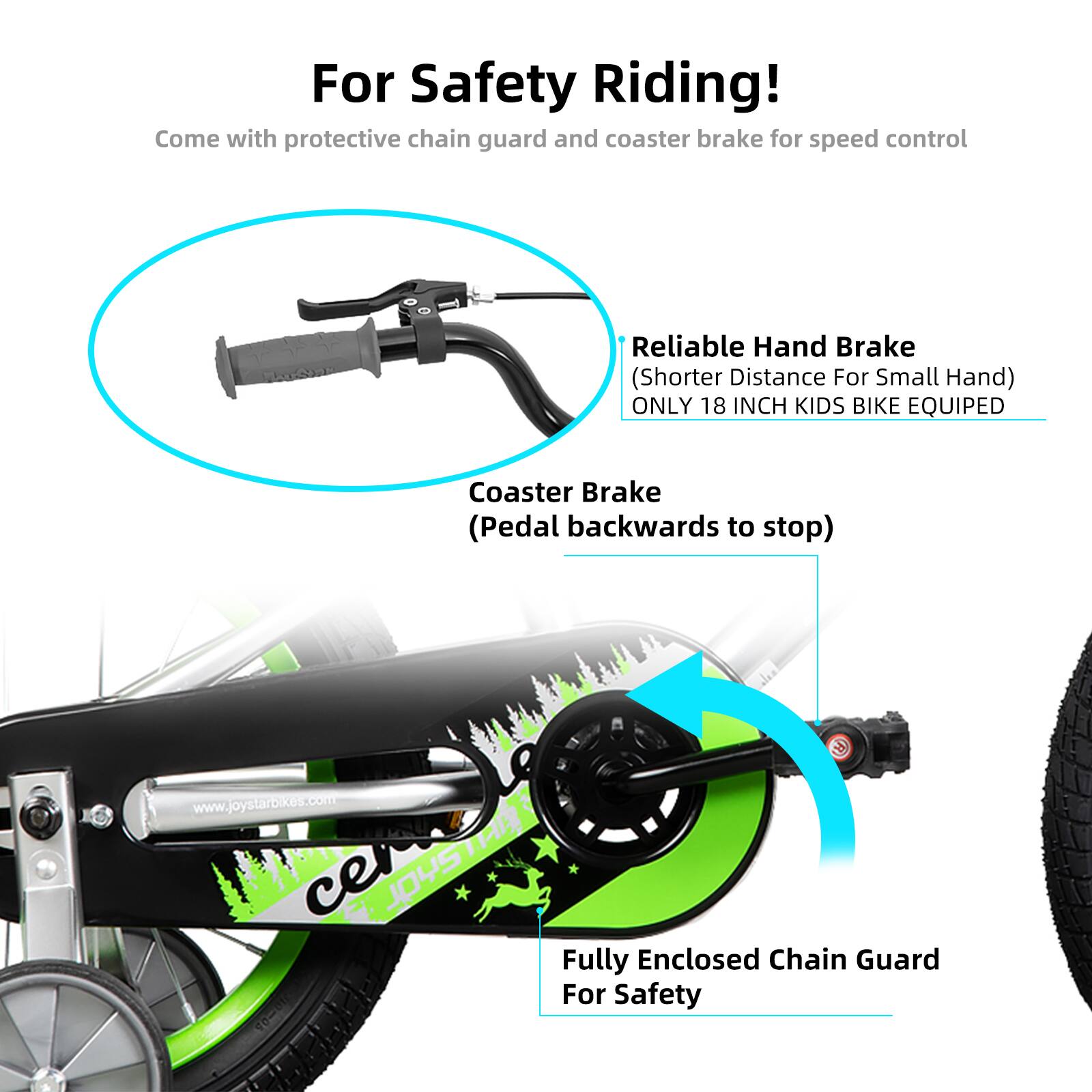 For Safety Riding!  
Come with protective chain guard and coaster brake for speed control  
Reliable Hand Brake (Shorter Distance For Small Hand)  
ONLY 18 INCH KIDS BIKE EQUIPED  
Coaster Brake (Pedal backwards to stop)  
Fully Enclosed Chain Guard For Safety