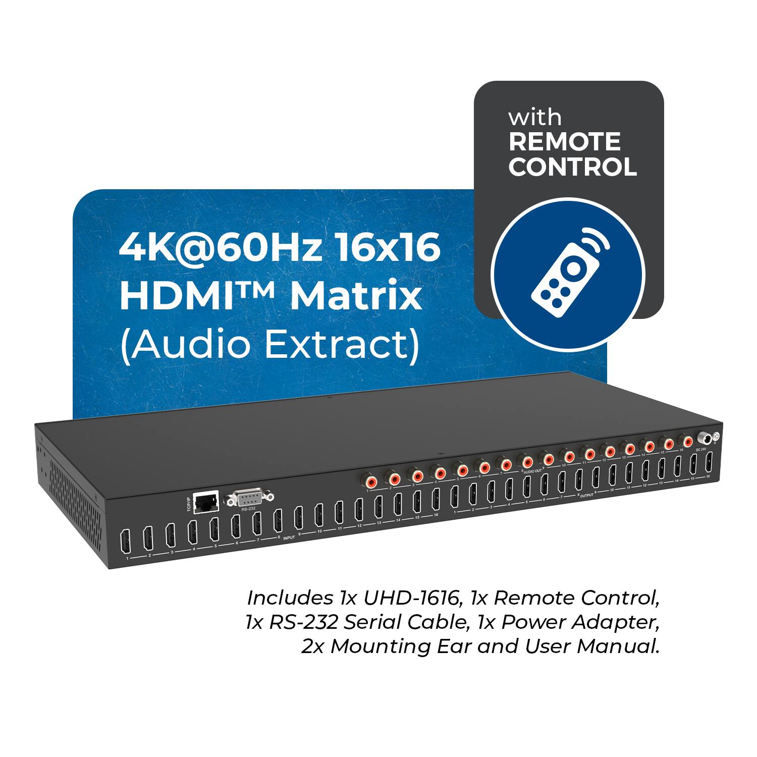 with REMOTE CONTROL  
4K@60Hz 16x16 HDMI™ Matrix (Audio Extract)  
Includes 1x UHD-1616, 1x Remote Control, 1x RS-232 Serial Cable, 1x Power Adapter, 2x Mounting Ear and User Manual.