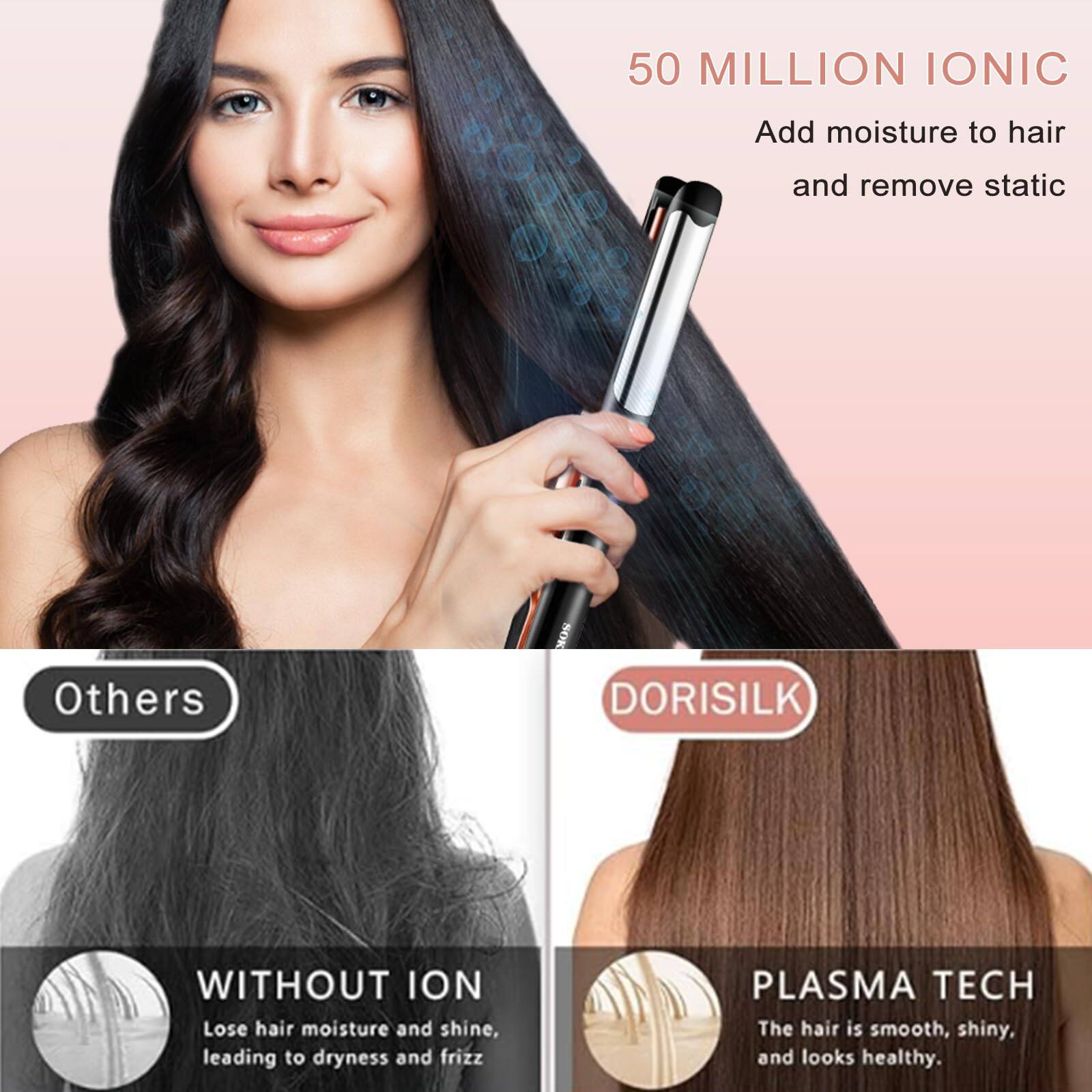 50 MILLION IONIC  
Add moisture to hair and remove static  

Others  
WITHOUT ION  
Lose hair moisture and shine, leading to dryness and frizz  

DORISILK  
PLASMA TECH  
The hair is smooth, shiny, and looks healthy.