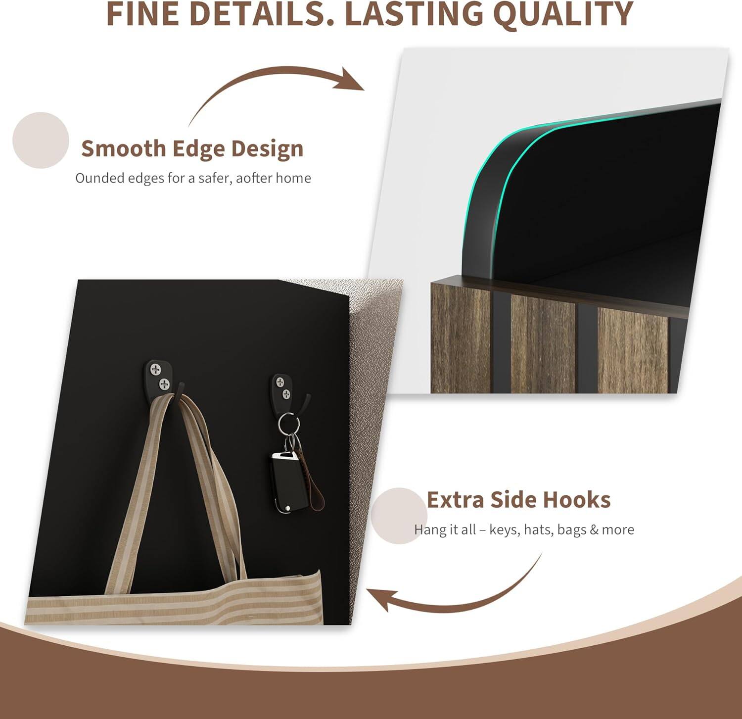 FINE DETAILS. LASTING QUALITY

Smooth Edge Design  
Ounded edges for a safer, after home

Extra Side Hooks  
Hang it all – keys, hats, bags & more