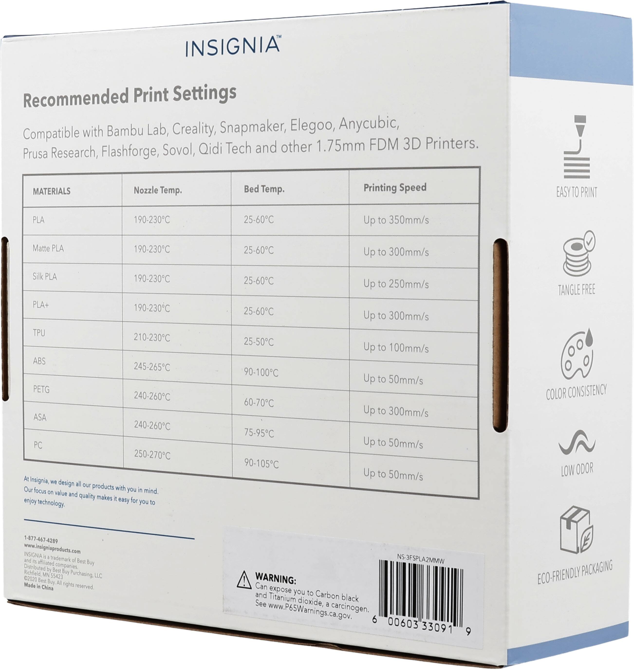 INSIGNIA Recommended Print Settings with Bambu Lab, Creality, Snapmaker, Elegoo, Anycubic, 1.75mm FDM Prusa Research, Flashforge, Sovol, Qidi Tech and other 3D Printers.

MATERIALS | Nozzle Temp. | Bed Temp. | Printing Speed
--- | --- | --- | ---
PLA | 190-230°C | 25-60°C | Up to 350mm/s
Matte PLA | 190-230°C | 25-60°C | Up to 300mm/s
Silk PLA | 190-230°C | 25-60°C | Up to 250mm/s
PLA+ | 190-230°C | 25-60°C | Up to 300mm/s
TPU | 210-230°C | 25-50°C | Up to 100mm/s
ABS | 245-265°C | 90-100°C | Up to 5