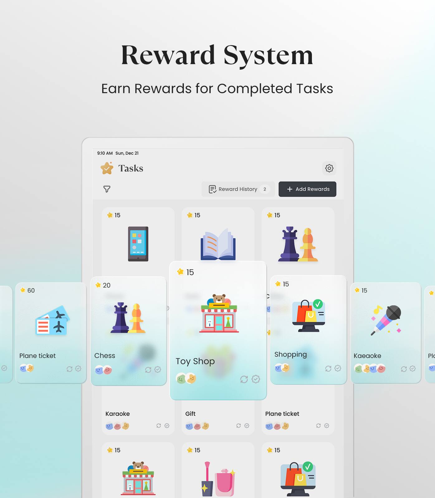 Reward System  
Earn Rewards for Completed Tasks  

9:10 AM Sun, Dec 21  

Tasks  
Reward History 2 + Add Rewards  

15 15 15 60 20 15 15 15  

Plane ticket Chess Toy Shop Shopping Karaoke  

15 15 15  

Plane ticket Gift