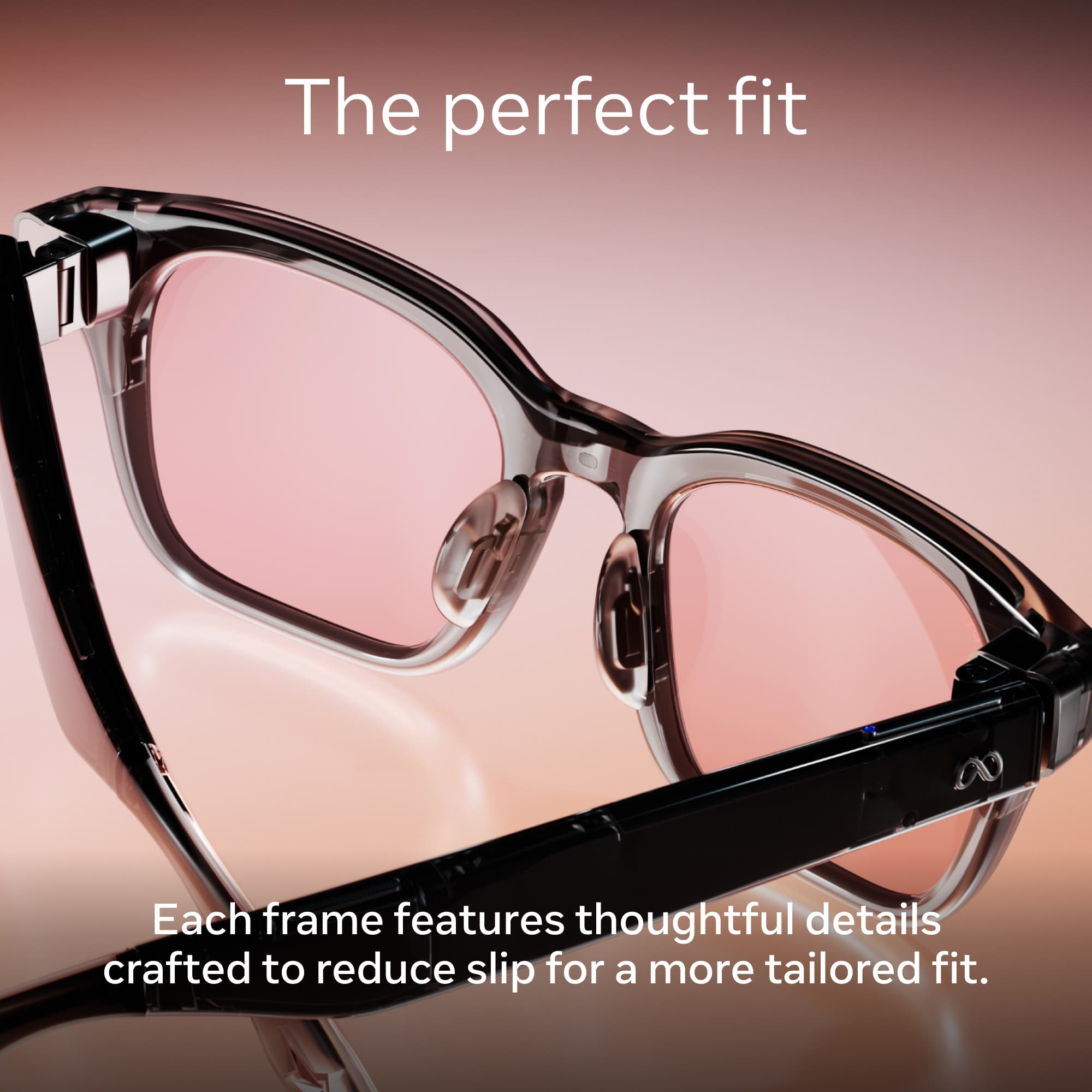 The perfect fit

Each frame features thoughtful details crafted to reduce slip for a more tailored fit.