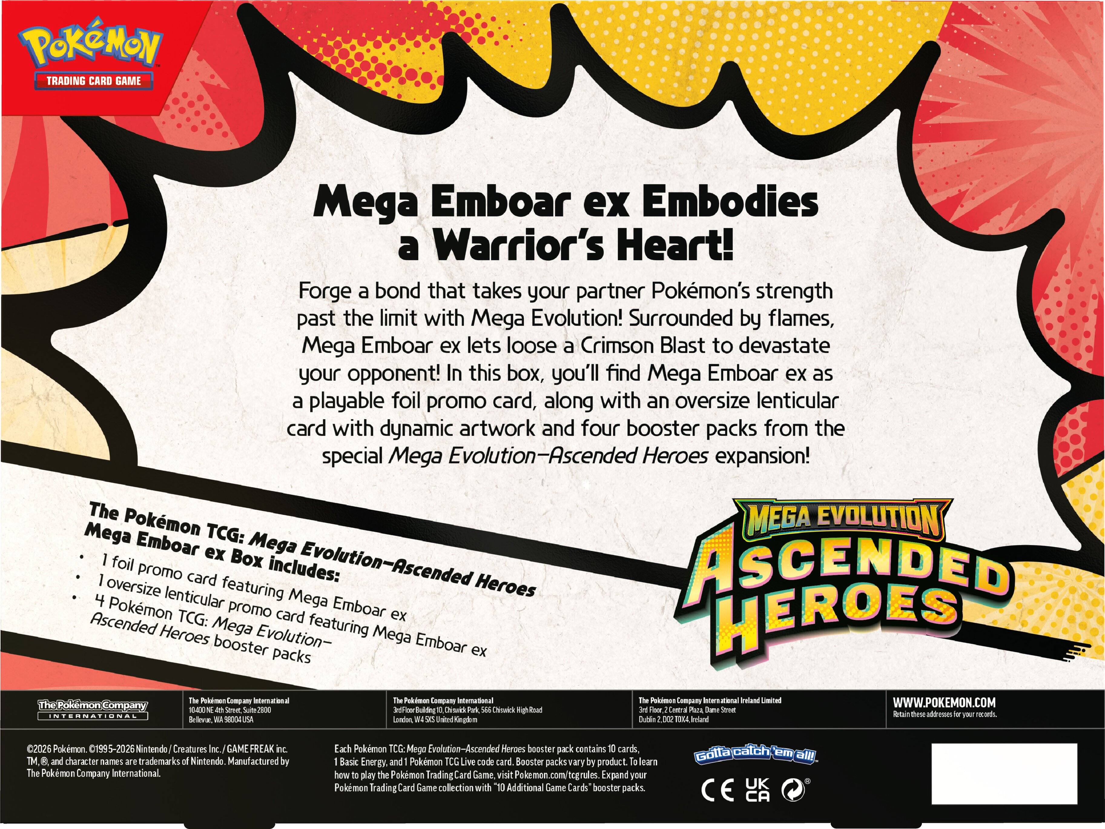 **POKÉMON TRADING CARD GAME**

**Mega Emboar ex Embodies a Warrior's Heart!**

Forge a bond that takes your partner Pokémon's strength past the limit with Mega Evolution! Surrounded by flames, Mega Emboar ex lets loose a Crimson Blast to devastate your opponent! In this box, you'll find Mega Emboar ex as a playable foil promo card, along with an oversize lenticular card with dynamic artwork and four booster packs from the special Mega Evolution—Ascended Heroes expansion!

**The Pokémon TCG: Mega Evolution—Ascended Heroes Mega Emboar ex Box includes:**
- 1 foil promo card featuring Mega Emboar ex
- 1 oversized lenticular promo card featuring Mega Emboar ex
- 4 Pokémon TCG: Mega Evolution—Ascended Heroes booster packs

**The Pokémon Company International**
10400 NE 4th Street, Suite 2800
Bellevue, WA 98004 USA

**The Pokémon Company International**
3rd Floor, Building 10, Oakwood Park, 666 Cheshire High Road
London, United Kingdom

**The Pokémon Company International**
3rd Floor, Central