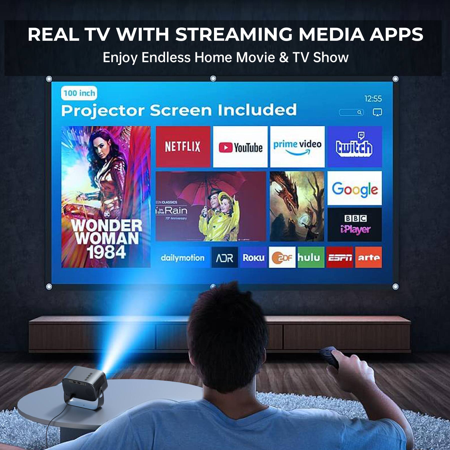 REAL TV WITH STREAMING MEDIA APPS  
Enjoy Endless Home Movie & TV Show  
100 inch Projector Screen Included  
12:55  
NETFLIX  
prime video twitch YouTube  
ENCLASSICS Rain 77 Annivary WONDER WOMAN 1984 dailymotion ADR Roku  
Google BBC Player 2DF hulu ESPN arte