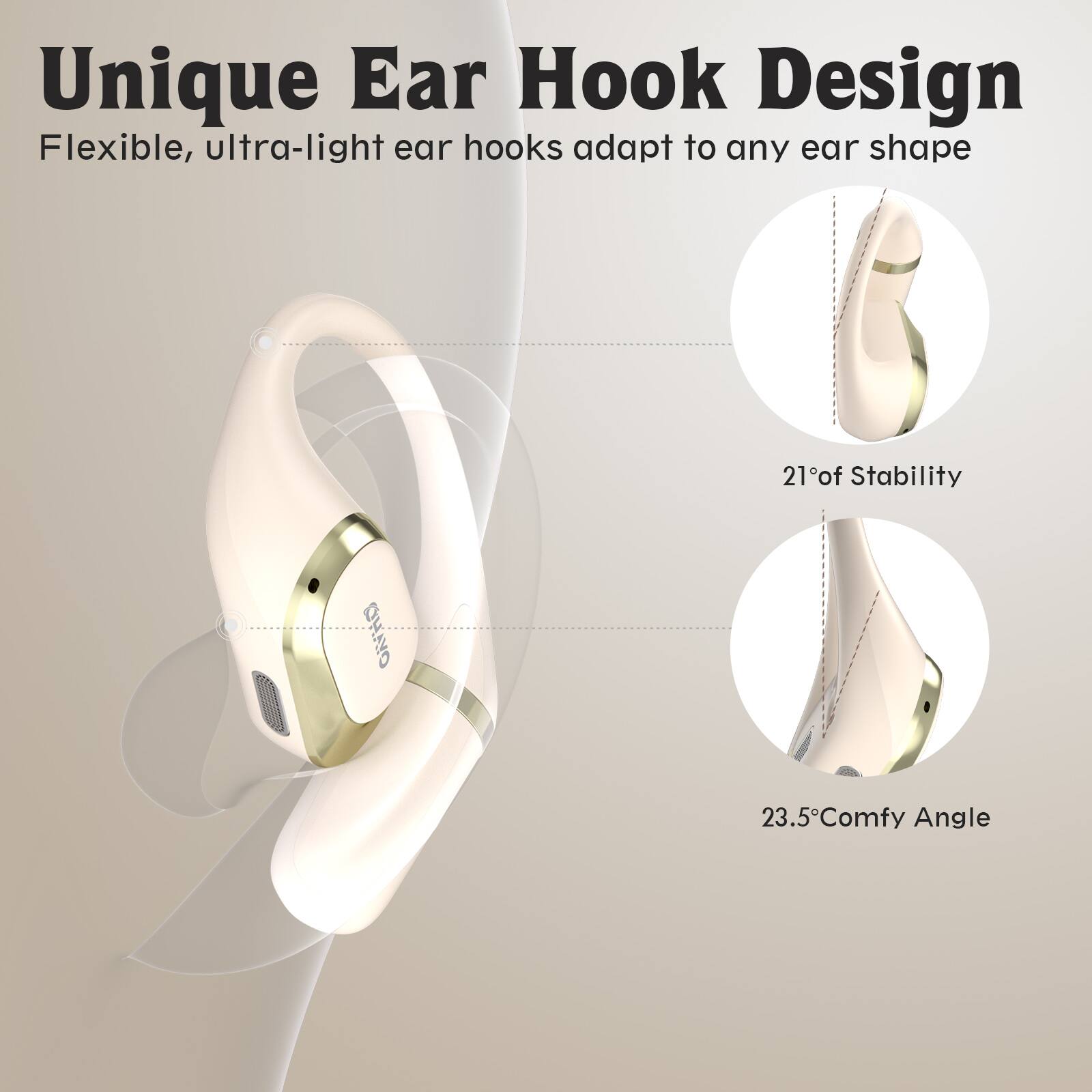 Unique Ear Hook Design  
Flexible, ultra-light ear hooks adapt to any ear shape  

21° of Stability  
23.5° Comfy Angle