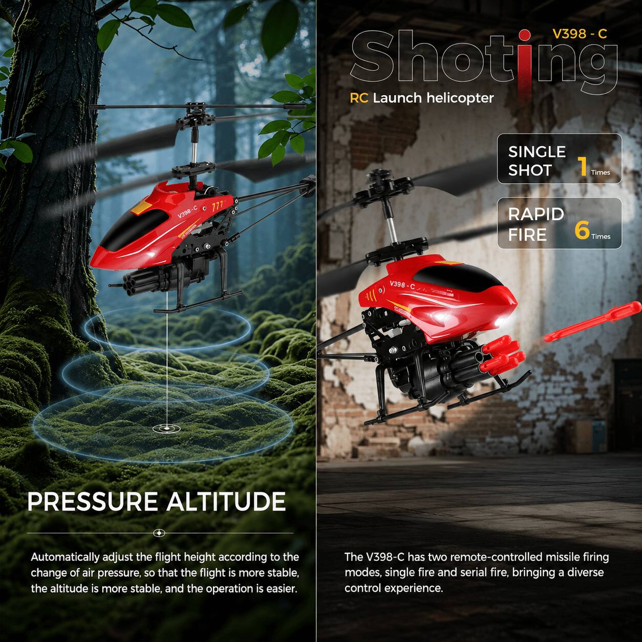 V398 - C Shooting RC Launch helicopter

SINGLE SHOT 1 Times

V398

777

RAPID FIRE 6 Times

V398-C

PRESSURE ALTITUDE

Automatically adjust the flight height according to the change of air pressure, so that the flight is more stable, the altitude is more stable, and the operation is easier.

The V398-C has two remote-controlled missile firing modes, single fire and serial fire, bringing a diverse control experience.