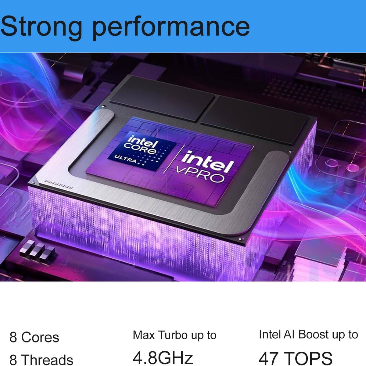 Strong performance

0200009331 CORE intel ULTRA intel VPRO

8 Cores  
8 Threads  
Max Turbo up to 4.8GHz  
Intel AI Boost up to 47 TOPS