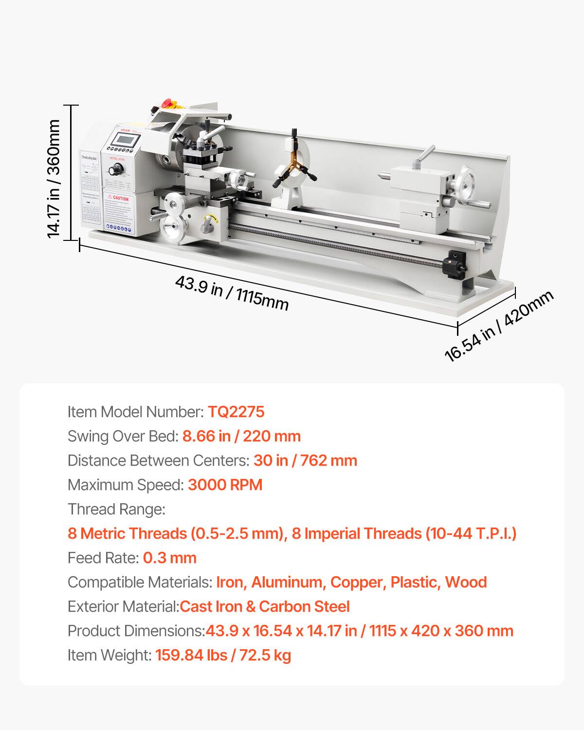 / 360mm in/ 14.17

NECKUDA CAUTION COOOOO

43.9 in I 1115mm

in 420mm 16.54

Item Model Number: TQ2275

Swing Over Bed: 8.66 in 220 mm

Distance Between Centers: 30 in 762 mm

Maximum Speed: 3000 RPM

Thread Range: 8 Metric Threads (0.5-2.5 mm), 8 Imperial Threads (10-44 T.P.I.)

Feed Rate: 0.3 mm

Compatible Materials: Iron, Aluminum, Copper, Plastic, Wood

Exterior Material: Cast Iron & Carbon Steel

Product Dimensions: 43.9 x 16.54 x 14.17 in / 1115 x 420 x 360 mm

Item Weight: 159.84 lbs / 72.5 kg