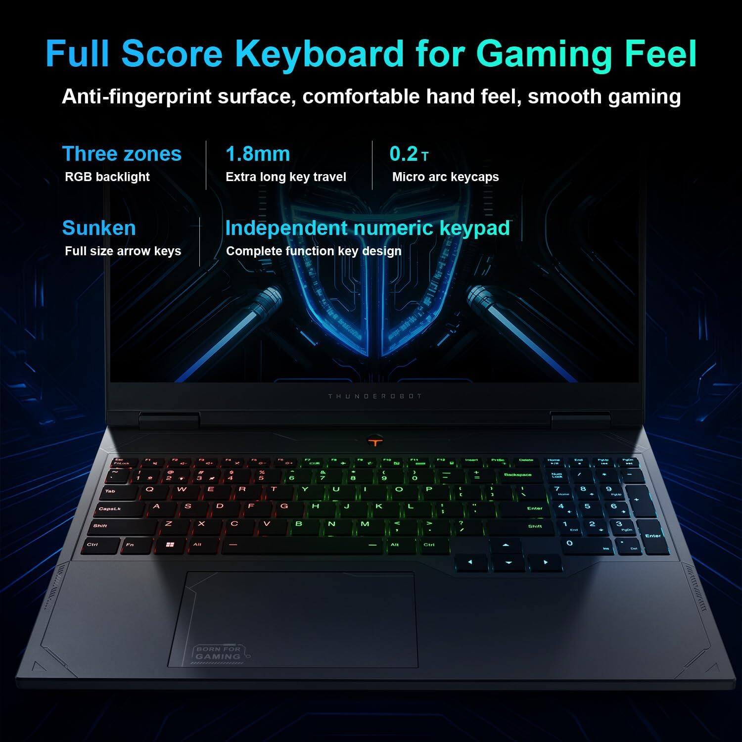 Full Score Keyboard for Gaming Feel  
Anti-fingerprint surface, comfortable hand feel, smooth gaming  

Three zones RGB backlight  
1.8mm Extra long key travel  
0.21 Micro arc keycaps  
Sunken Full size arrow keys  
Independent numeric keypad  
Complete function key design  

THUNDERBOT