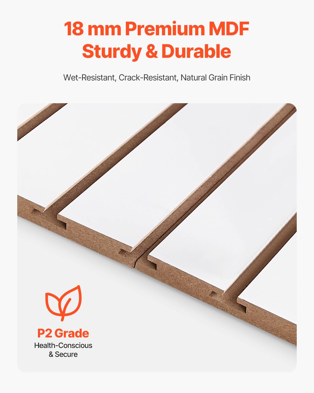 18 mm Premium MDF  
Sturdy & Durable  

Wet-Resistant, Crack-Resistant, Natural Grain Finish  

P2 Grade  
Health-Conscious & Secure