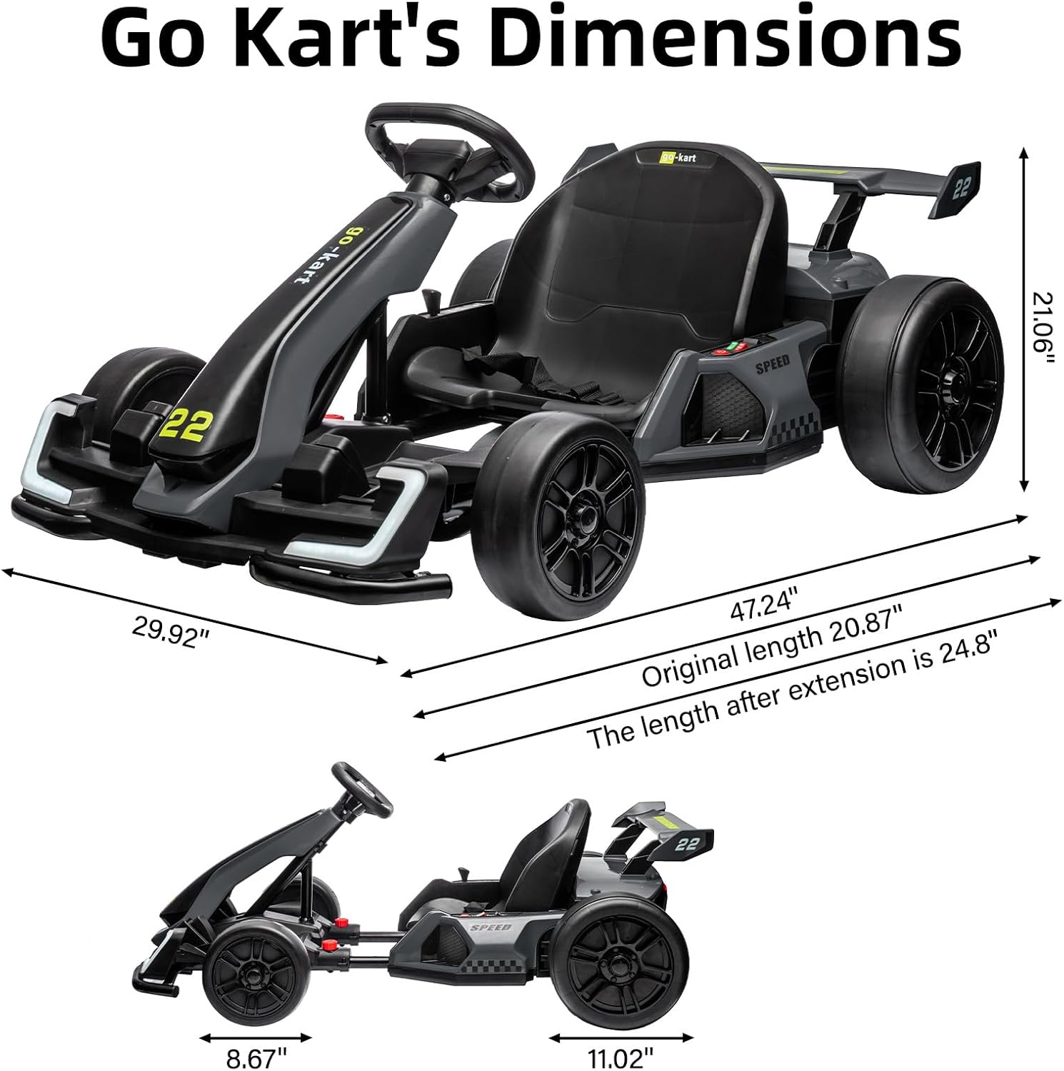 Go Kart's Dimensions

- Width: 29.92"
- Height: 21.06"
- Length (original): 20.87"
- Length (after extension): 24.8"
- Wheelbase: 47.24"
- Seat height: 8.67"
- Seat width: 11.02"