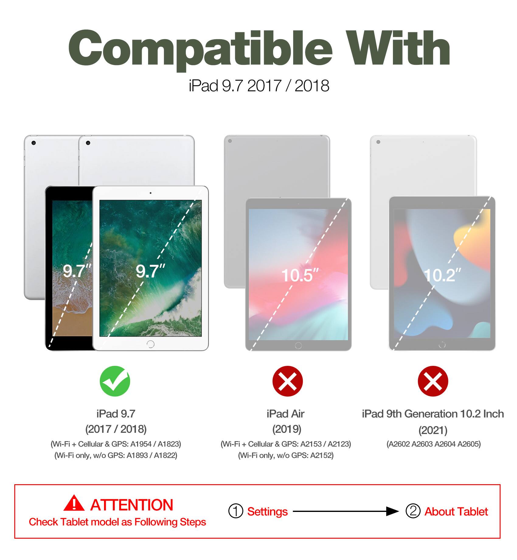 Compatible With iPad 9.7 2017 / 2018 / 9.7" 10.5" 10.2"  
iPad 9.7 (2017 / 2018) (Wi-Fi + Cellular & GPS: A1954 A1823) (Wi-Fi only, w/o GPS: A1893 / A1822)  
iPad Air  
iPad 9th Generation 10.2 Inch (2019) (2021) (Wi-Fi + Cellular & GPS: A2153 A2123) (Wi-Fi only, w/o GPS: A2152)  

ATTENTION: Check Tablet model as Following Steps  
1. Settings  
2. About Tablet