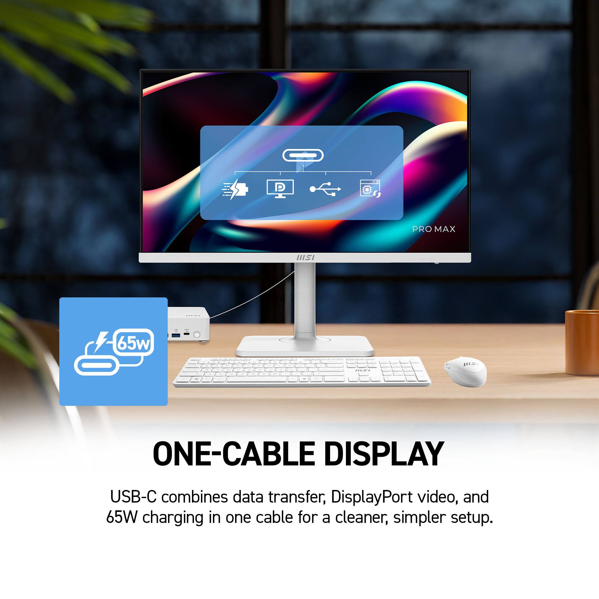P
PRO MAX
IIISI

65w
mai
JUST
or
ONE-CABLE DISPLAY
USB-C combines data transfer, DisplayPort video, and 65W charging in one cable for a cleaner, simpler setup.