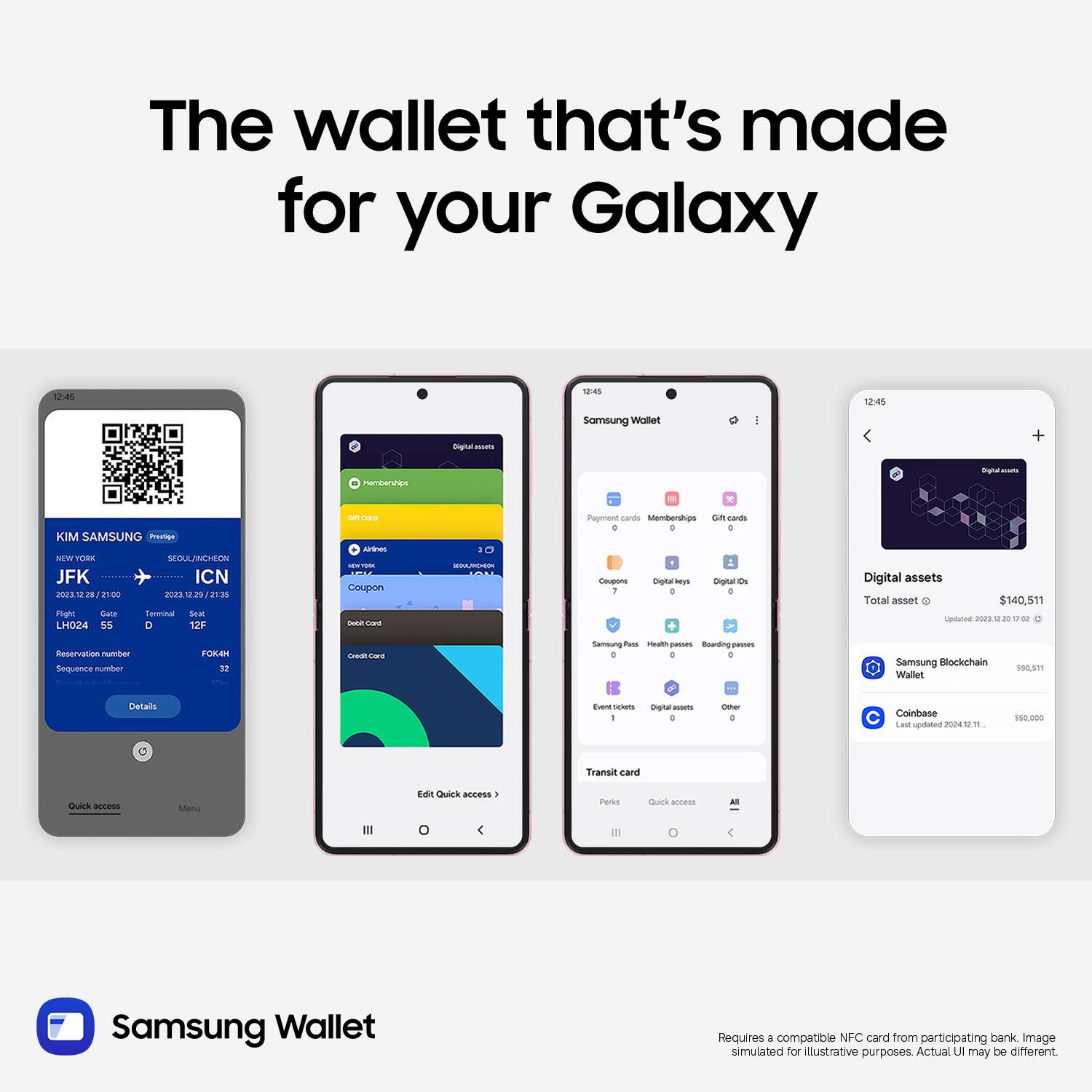 The wallet that's made for your Galaxy

12:45
igtolacm N45 Samsung inabe I

12:45
HOteTEs * Sgne KIM SAMSUNG Prasaa NM TORE SEDULANCHEON JFK ICN nors 2

21:00 n02s " T 21:30 PligMc Gate Tminal Sear LM024 55 D 12F - Dord ae - Coupon - MRW - Puyment cands Membershps on carEs . - . - Dgtarleys Dignal d 1 + Digital assets Total asset - $140.511 patos P F o Reservation numbar Sequerce numher FOME M T Ca Samoung as - sws Bowding ps - . . Samoung Blockchain Wallet 180,8 Detais E - I Ongtar mats . - . Coinbase LAm spotatue 24110 -.00 Transit cand Qulck access Men Edit Quick aeness PUN cuors annens - Samsung Wallet Requires - compatible NFC card from participating bank

Image simulated for Illustrative purposes Actual