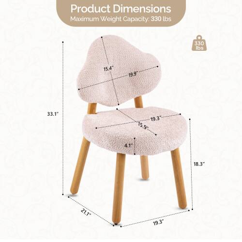 Product Dimensions  
Maximum Weight Capacity: 330 lbs  
Height: 15.4"  
Width: 19.9"  
Depth: 33.1"  
Seat Height: 19.3"  
Seat Depth: 15.9"  
Leg Width: 4.1"  
Leg Length: 18.3"  
Overall Width: 21.1"  
Overall Depth: 19.3"