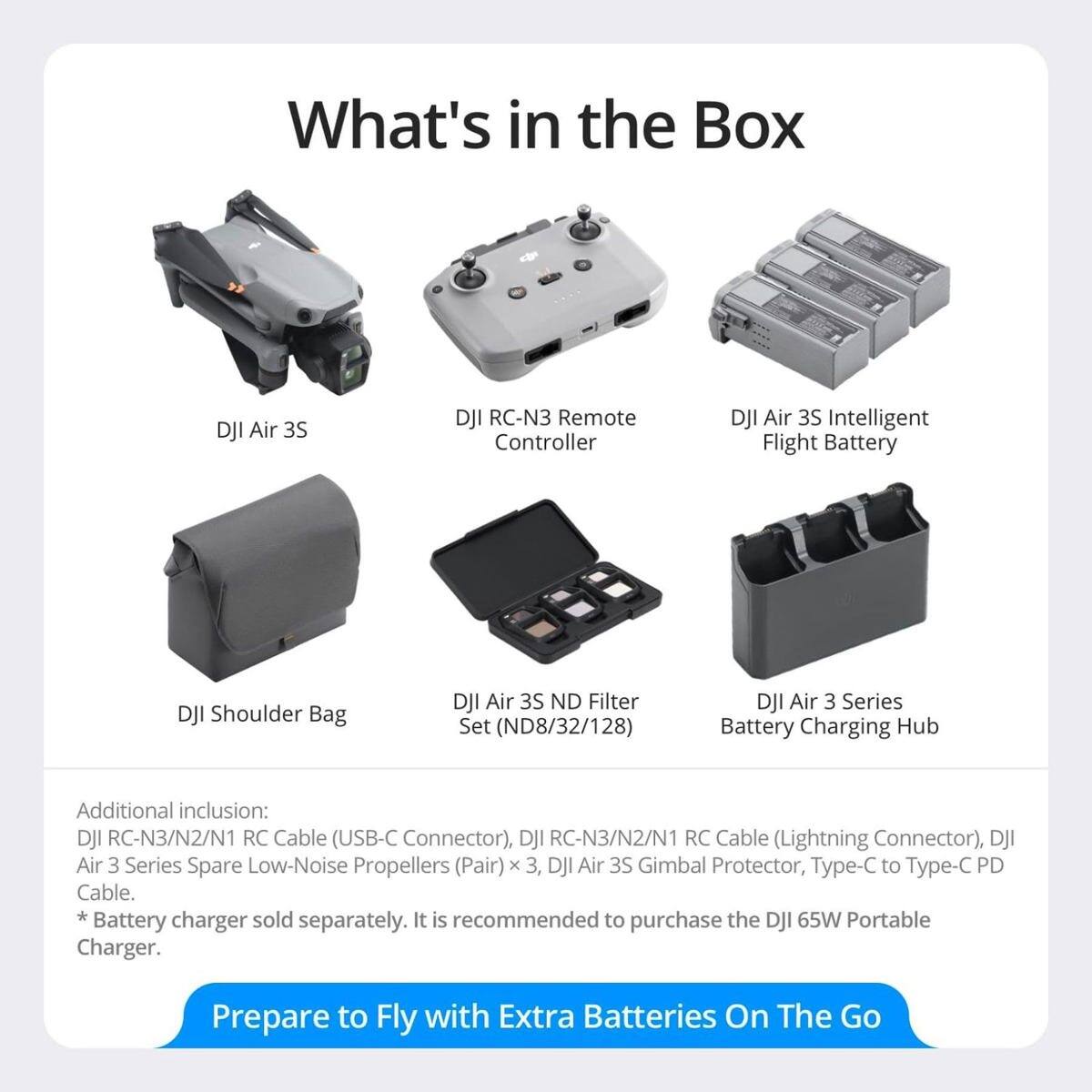 What's in the Box

- DJI Air 3S
- DJI RC-N3 Remote Controller
- DJI Air 3S Intelligent Flight Battery
- DJI Shoulder Bag
- DJI Air 3S ND Filter Set (ND8/32/128)
- DJI Air 3 Series Battery Charging Hub

Additional inclusion:
- DJI RC-N3/N2/N1 RC Cable (USB-C Connector)
- DJI RC-N3/N2/N1 RC Cable (Lightning Connector)
- DJI Air 3 Series Spare Low-Noise Propellers (Pair) x 3
- DJI Air 3S Gimbal Protector
- Type-C to Type-C PD Cable

*Battery charger sold separately. It is recommended to purchase the DJI 65W Portable Charger.

Prepare to Fly with Extra Batteries On The Go