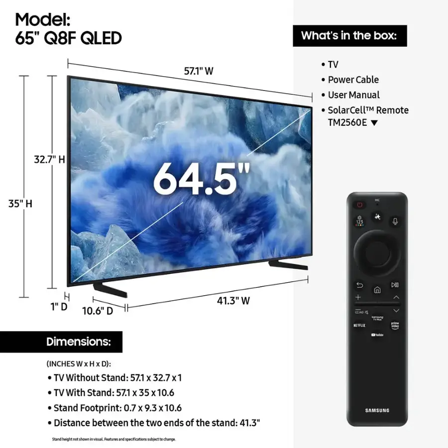 Model: 65" Q8F QLED
What's in the box: 57.1" W TV, Power Cable, User Manual, SolarCell Remote (TM2560E), 32.7" H, 35" H, 64.5" - 125 H, 1" D, 10.6" D, 41.3" W + TLAO o NETFLIX - Dimensions: - (INCHES W x H x D): TV Without Stand: 57.1 X 32.7x1, TV With Stand: 57.1 X 35 X 10.6, Stand Footprint: 0.7 X 9.3 x 10.6, Distance between the two ends of the stand: 41.3" SAMSUNG stand height shown in visual. Features and specifications may vary.