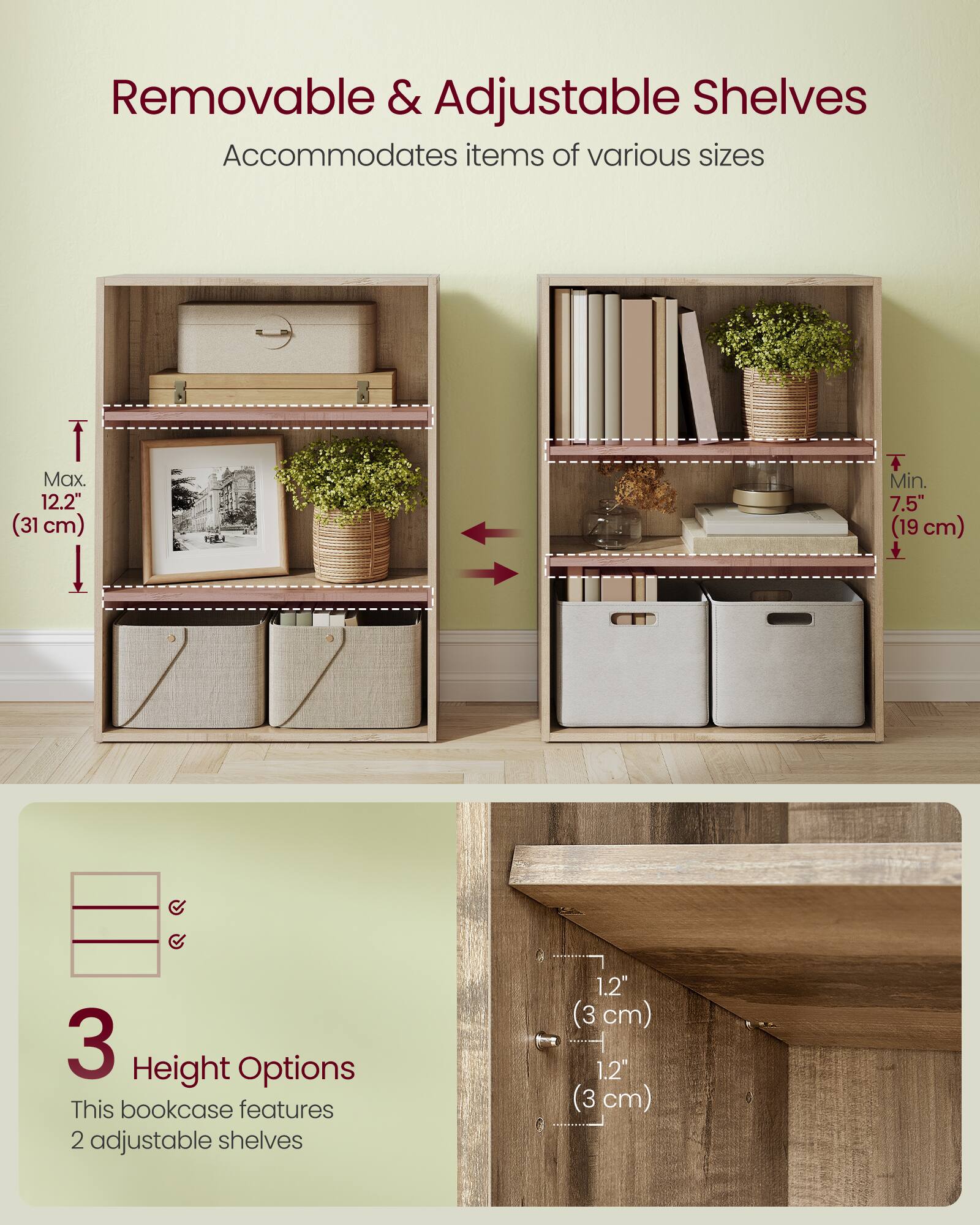 Removable & Adjustable Shelves  
Accommodates items of various sizes  

Max. 12.2" (31 cm)  
Min. 7.5" (19 cm)  

3 Height Options  
This bookcase features 2 adjustable shelves  

1.2" (3 cm)  
1.2" (3 cm)