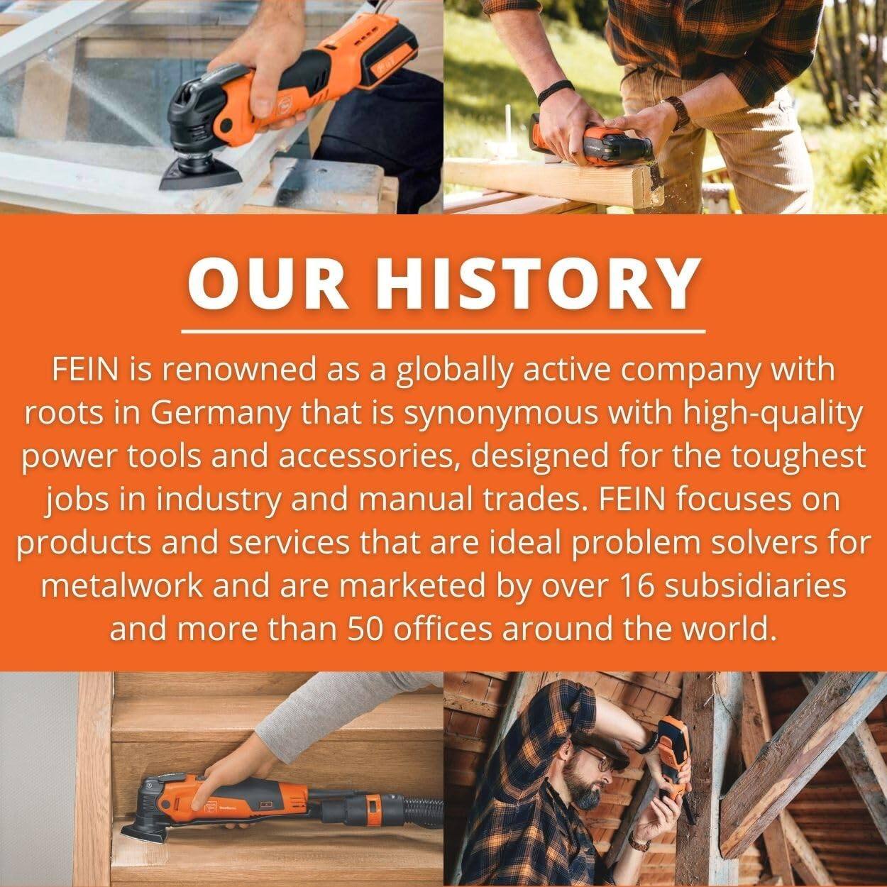 OUR HISTORY

FEIN is renowned as a globally active company with roots in Germany that is synonymous with high-quality power tools and accessories, designed for the toughest jobs in industry and manual trades. FEIN focuses on products and services that are ideal problem solvers for metalwork and are marketed by over 16 subsidiaries and more than 50 offices around the world.