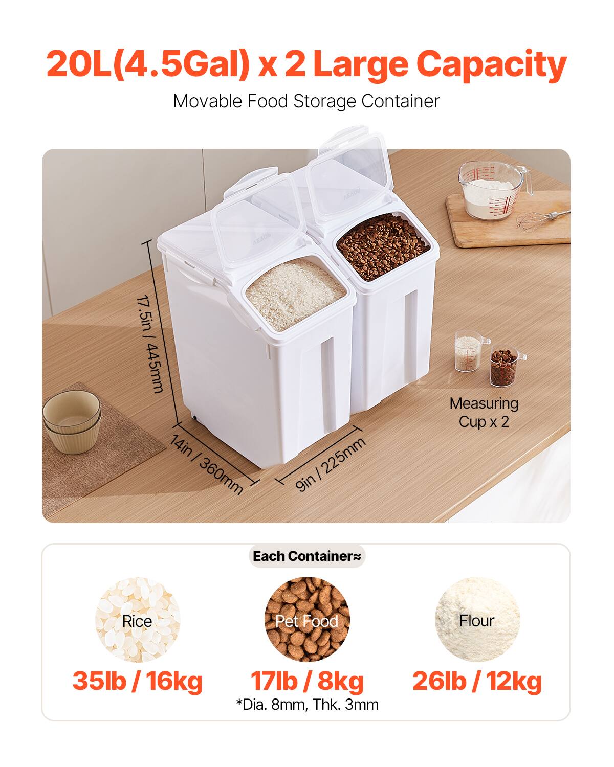 20L(4.5Gal) x 2 Large Capacity Movable Food Storage Container
17.5in / 445mm
14in / 360mm
9in / 225mm
Measuring Cup x 2
Each Container
Rice
Pet Food
Flour
35lb / 16kg
17lb / 8kg
26lb / 12kg
*Dia. 8mm, Thk. 3mm