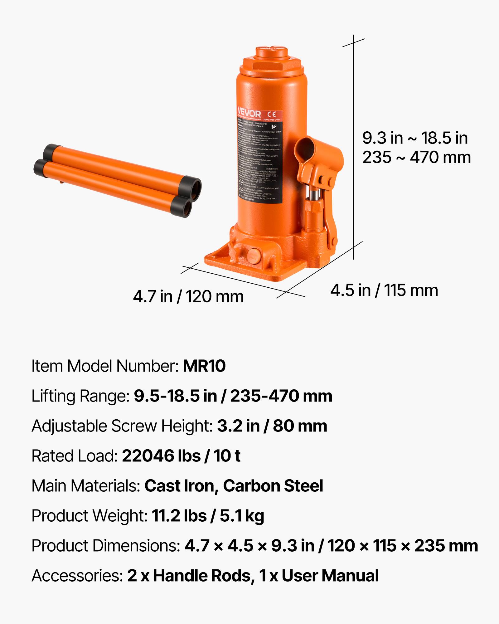 VEVOR CE

9.3 in ~ 18.5 in
235 ~ 470 mm

4.7 in / 120 mm
4.5 in / 115 mm

Item Model Number: MR10

Lifting Range: 9.5-18.5 in / 235-470 mm

Adjustable Screw Height: 3.2 in / 80 mm

Rated Load: 22046 lbs / 10 t

Main Materials: Cast Iron, Carbon Steel

Product Weight: 11.2 lbs / 5.1 kg

Product Dimensions: 4.7 x 4.5 x 9.3 in / 120 x 115 x 235 mm

Accessories: 2 x Handle Rods, 1 x User Manual