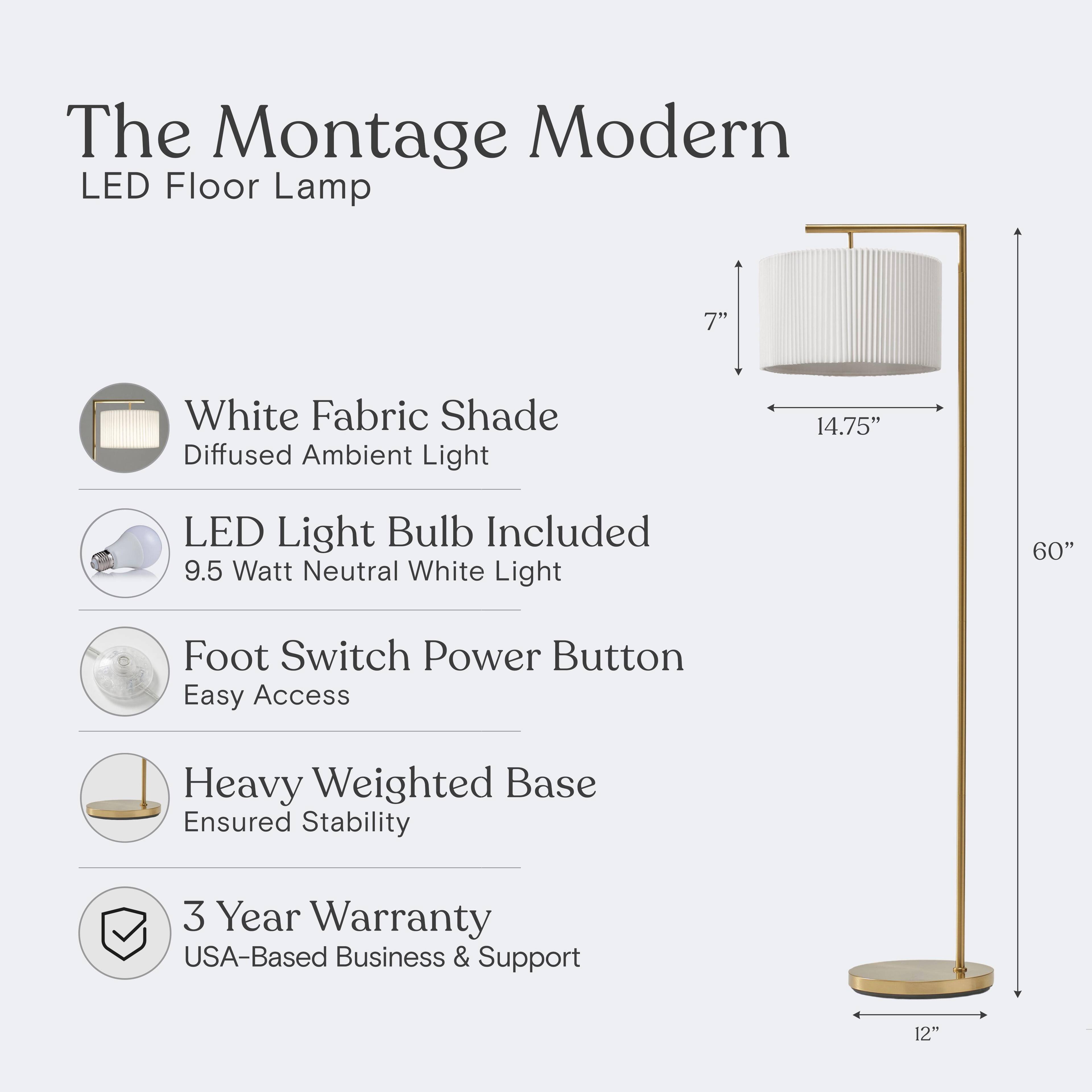 The Montage Modern LED Floor Lamp

- White Fabric Shade: Diffused Ambient Light
- LED Light Bulb Included: 9.5 Watt Neutral White Light
- Foot Switch Power Button: Easy Access
- Heavy Weighted Base: Ensured Stability
- 3 Year Warranty: USA-Based Business & Support

Dimensions:
- Shade: 7" diameter, 14.75" height
- Total Height: 60"
- Base: 12" diameter