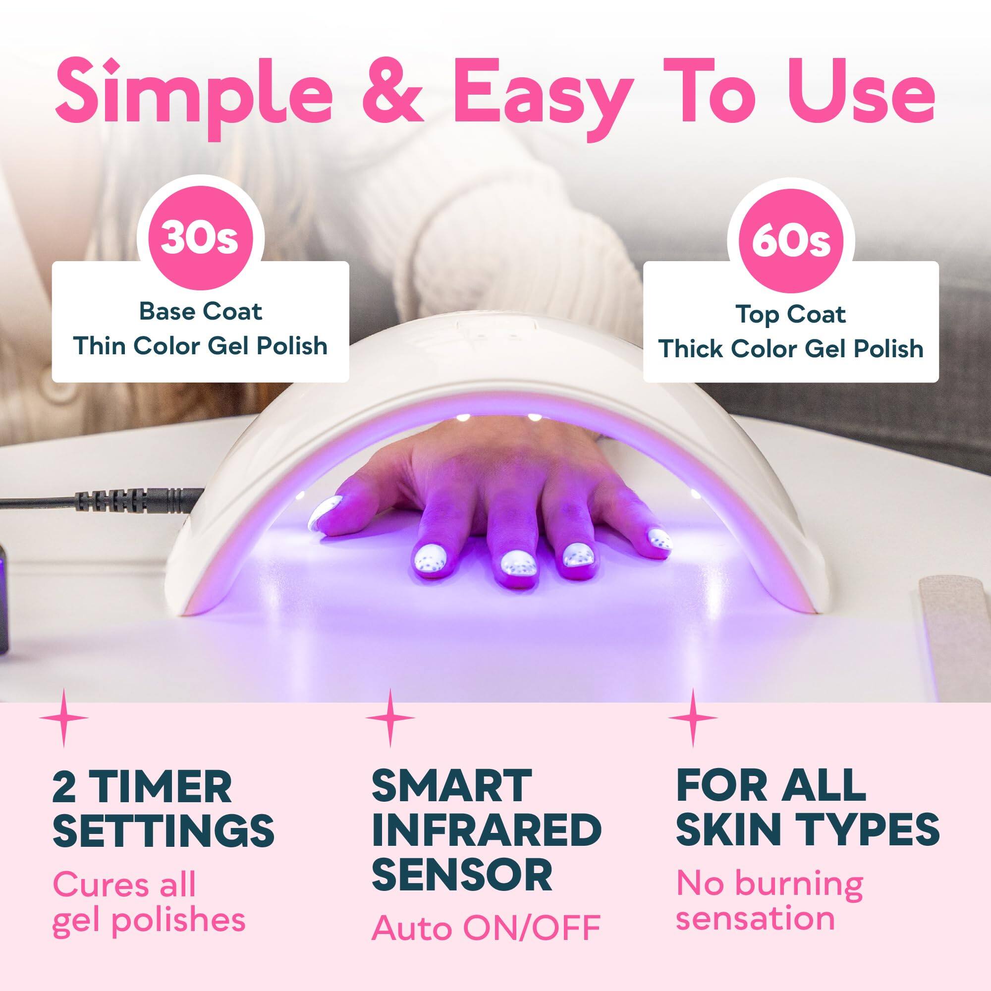 Simple & Easy To Use

30s  
Base Coat  
Thin Color Gel Polish

60s  
Top Coat  
Thick Color Gel Polish

2 TIMER SETTINGS  
Cures all gel polishes

SMART INFRARED SENSOR  
Auto ON/OFF

FOR ALL SKIN TYPES  
No burning sensation