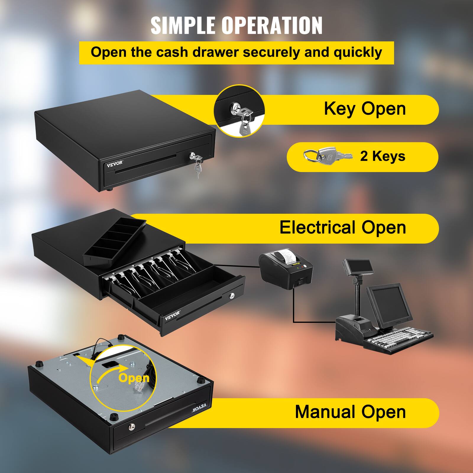 SIMPLE OPERATION  
Open the cash drawer securely and quickly  

Key Open  
2 Keys  

Electrical Open  

Manual Open