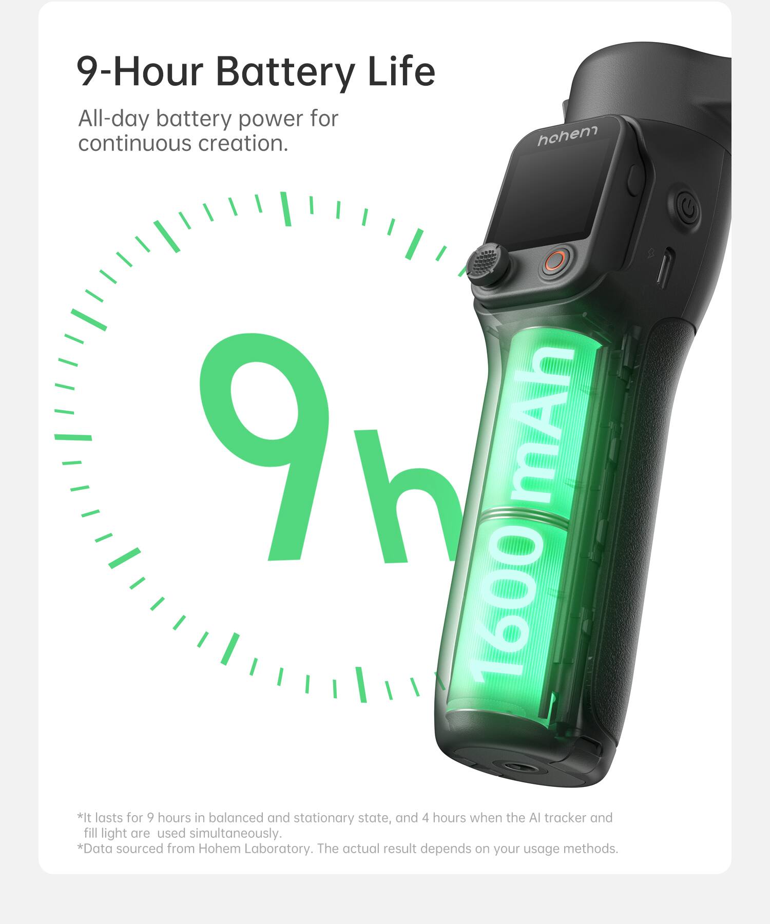 9-Hour Battery Life

All-day battery power for continuous creation.

*It lasts for 9 hours in balanced and stationary state, and 4 hours when the AI tracker and fill light are used simultaneously.
*Data sourced from Hohem Laboratory. The actual result depends on your usage methods.