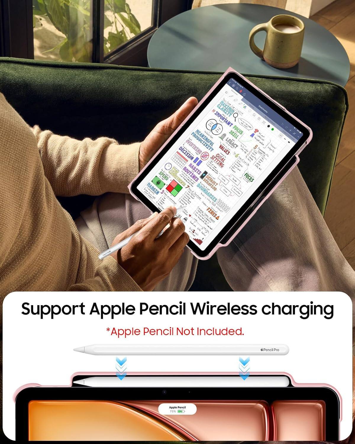 CLARITY  
Sendwichesse  
TNATROWI  
SKILL  
FOCUS  
DECISION  
AMENTAIVO  
PRODUCTIVITY  
VALUES  
LEGACY  
SETTING  
GOAL  
SPEND  
ROUTINES  
HABITS  
FOCUS  
HAVEIN  
BOUNDARIES  
BEHAVIOR  
FIRESA  

Support Apple Pencil Wireless charging  
*Apple Pencil Not Included.  
Pencil Pro  
Apple Pencil