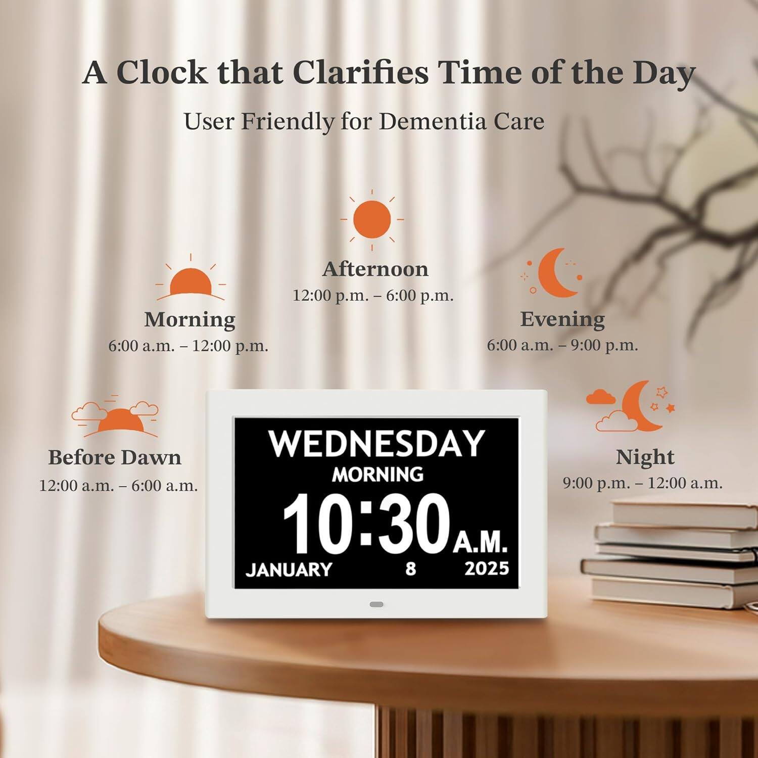 A Clock that Clarifies Time of the Day  
User Friendly for Dementia Care  

Morning: 6:00 a.m. - 12:00 p.m.  
Afternoon: 12:00 p.m. - 6:00 p.m.  
Evening: 6:00 p.m. - 9:00 p.m.  
Before Dawn: 12:00 a.m. - 6:00 a.m.  
Night: 9:00 p.m. - 12:00 a.m.  

WEDNESDAY  
MORNING  
10:30 A.M.  
JANUARY 8 2025