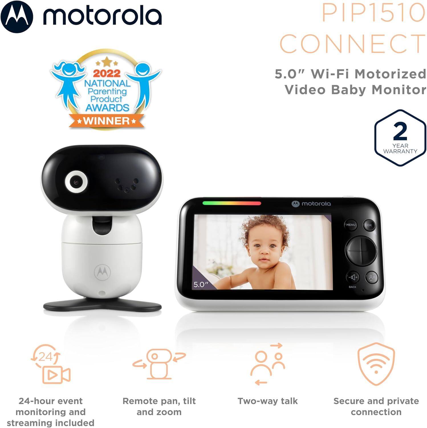 **Motorola**

**PIP1510 CONNECT**

**5.0" Wi-Fi Motorized Video Baby Monitor**

- **2022 NATIONAL Parenting Product AWARDS WINNER**
- **2 YEAR WARRANTY**

- **24-hour event monitoring and streaming included**
- **Remote pan, tilt and zoom**
- **Two-way talk**
- **Secure and private connection**