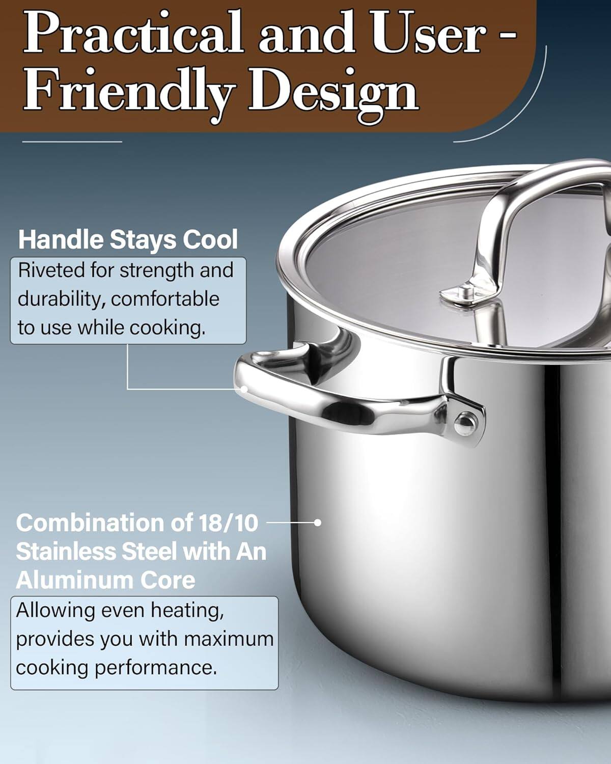Practical and User-Friendly Design

Handle Stays Cool
Riveted for strength and durability, comfortable to use while cooking.

Combination of 18/10 Stainless Steel with An Aluminum Core
Allowing even heating, provides you with maximum cooking performance.