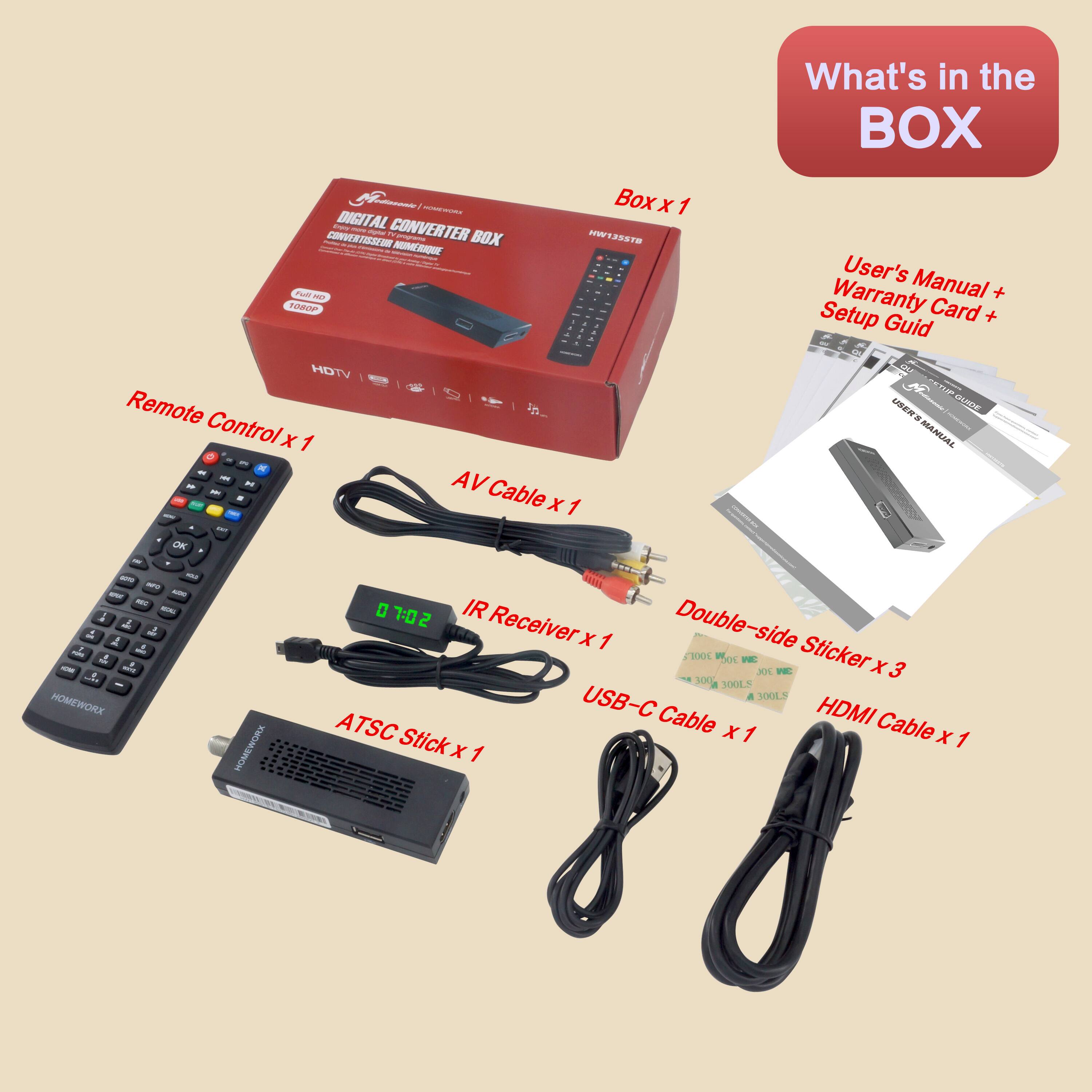 What's in the BOX:

- DIGITAL CONVERTER BOX
- Remote Control x 1
- AV Cable x 1
- IR Receiver x 1
- ATSC Stick x 1
- USB-C Cable x 1
- HDMI Cable x 1
- Double-side Sticker x 3
- User's Manual + Warranty Card + Setup Guide x 1
- Box x 1