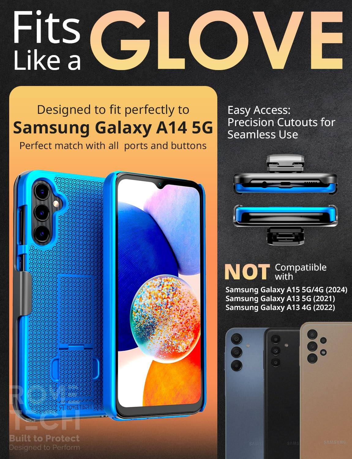 Fits GLOVE Like a  
Designed to fit perfectly to Samsung Galaxy A14 5G  
Perfect match with all ports and buttons  

Easy Access: Precision Cutouts for Seamless Use  

NOT Compatible with  
Samsung Galaxy A15 5G/4G (2024)  
Samsung Galaxy A13 5G (2021)  
Samsung Galaxy A13 4G (2022)  

Built to Protect  
Designed to Perform