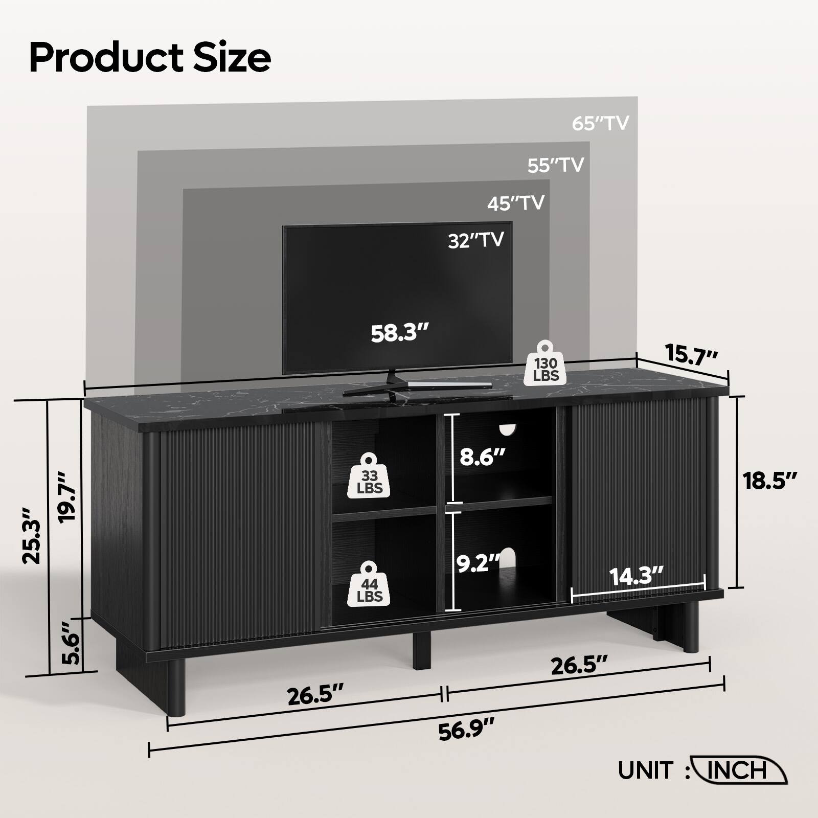 Product Size

- 65" TV
- 55" TV
- 45" TV
- 32" TV

Dimensions:
- Width: 58.3"
- Depth: 26.5"
- Height: 25.3"
- Front Height: 19.7"
- Side Height: 5.6"
- Shelf 1 Height: 8.6"
- Shelf 2 Height: 9.2"
- Shelf 1 Depth: 18.5"
- Shelf 2 Depth: 14.3"
- Overall Depth: 56.9"

Weights:
- 130 LBS
- 44 LBS
- 33 LBS

Unit: INCH