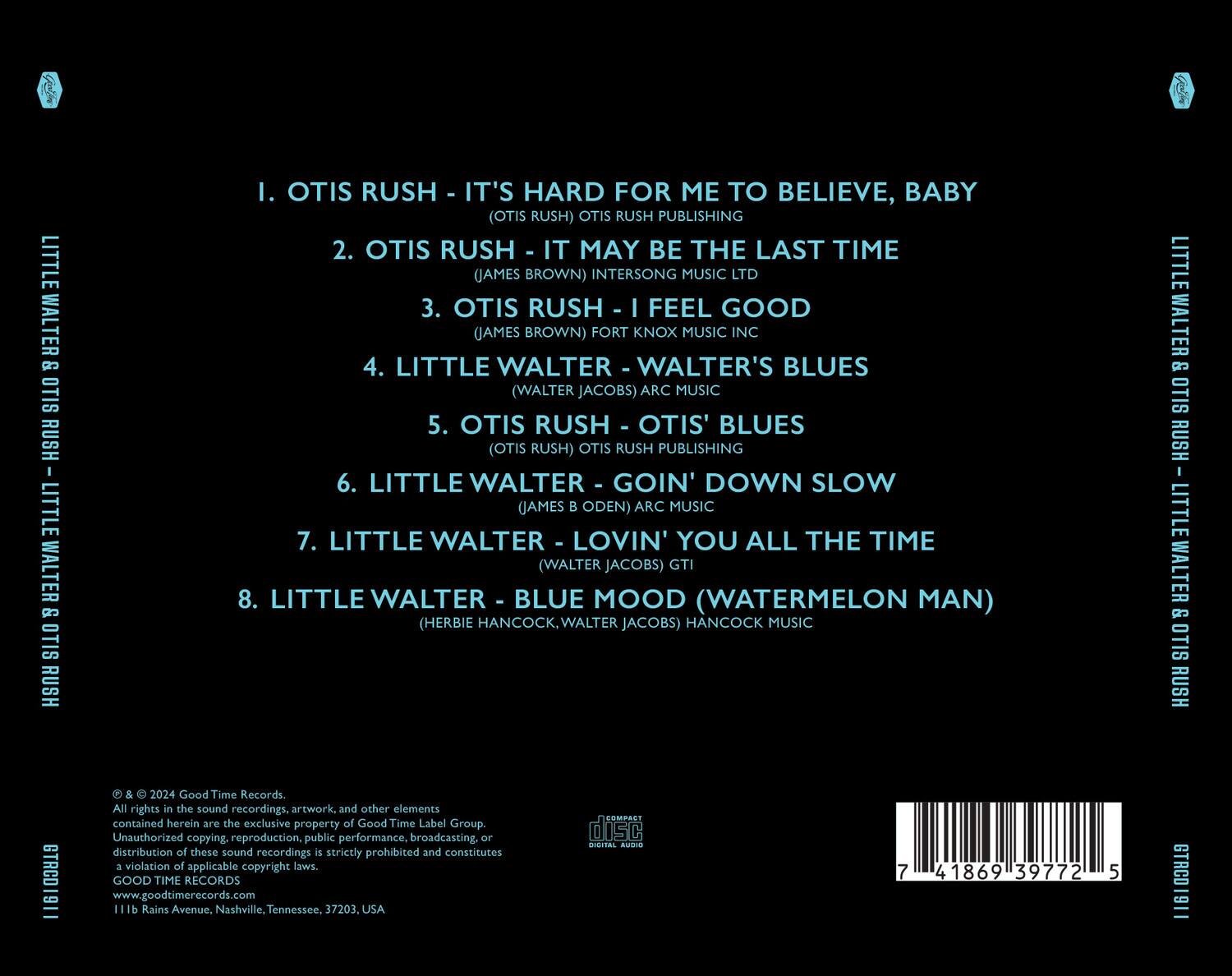 LITTLE WALTER & OTIS RUSH

1. OTIS RUSH - IT'S HARD FOR ME TO BELIEVE, BABY (OTIS RUSH) OTIS RUSH PUBLISHING
2. OTIS RUSH - IT MAY BE THE LAST TIME (JAMES BROWN) INTERSONG MUSIC LTD
3. OTIS RUSH - I FEEL GOOD (JAMES BROWN) FORT KNOX MUSIC INC
4. LITTLE WALTER - WALTER'S BLUES (WALTER JACOBS) ARC MUSIC
5. OTIS RUSH - OTIS' BLUES (OTIS RUSH) OTIS RUSH PUBLISHING
6. LITTLE WALTER - GOIN' DOWN SLOW (JAMES B ODEN) ARC MUSIC
7. LITTLE WALTER - LOVIN' YOU ALL THE TIME (WALTER JACOBS) GTI
8. LITTLE WALTER - BLUE MOOD (WATERMELON MAN) (HERBIE HANCOCK, WALTER JACOBS) HANCOCK MUSIC

LITTLE WALTER & OTIS RUSH
GTRCD1911
2024 Good Time Records

