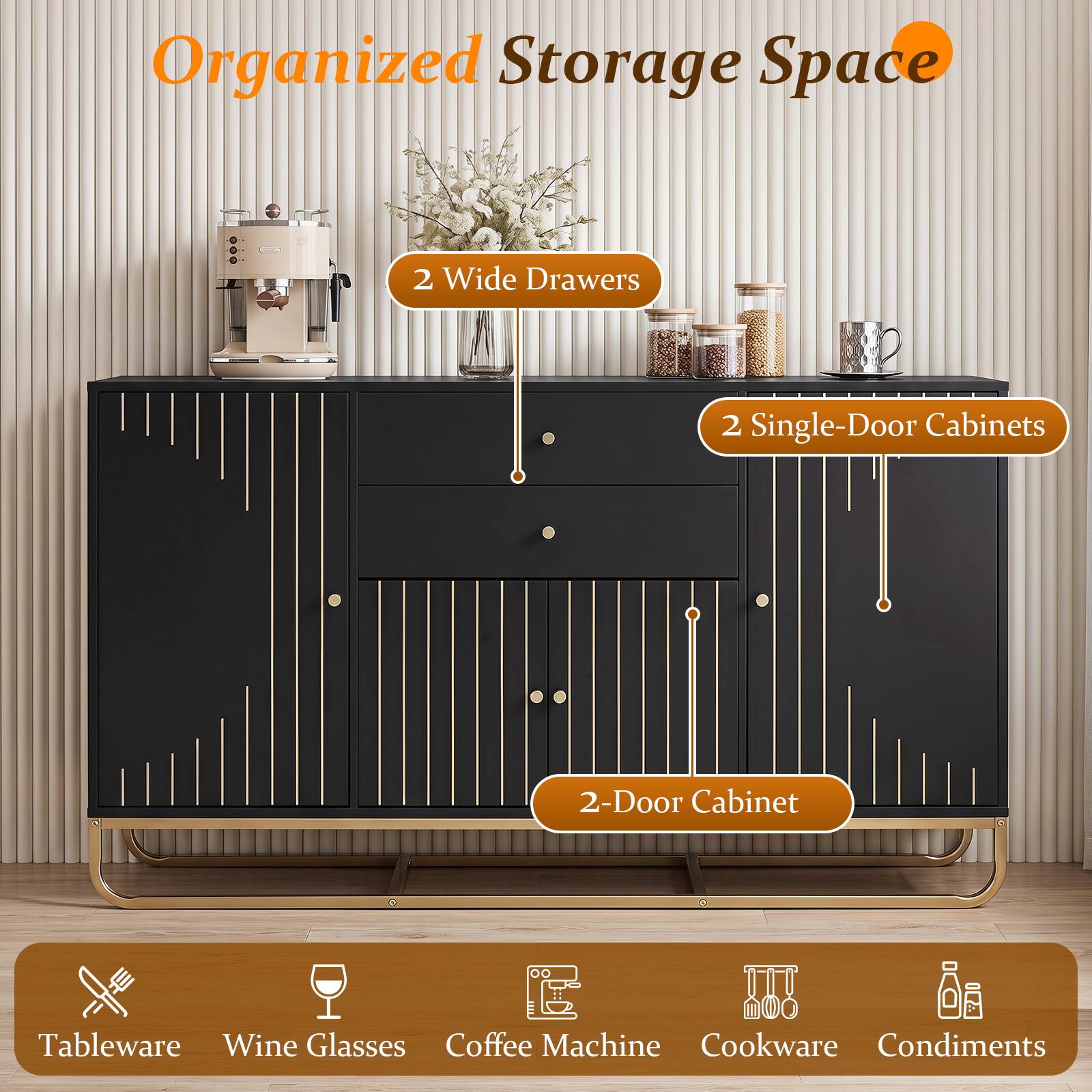 Organized Storage Space

2 Wide Drawers

2 Single-Door Cabinets

2-Door Cabinet

Tableware Wine Glasses Coffee Machine Cookware Condiments
