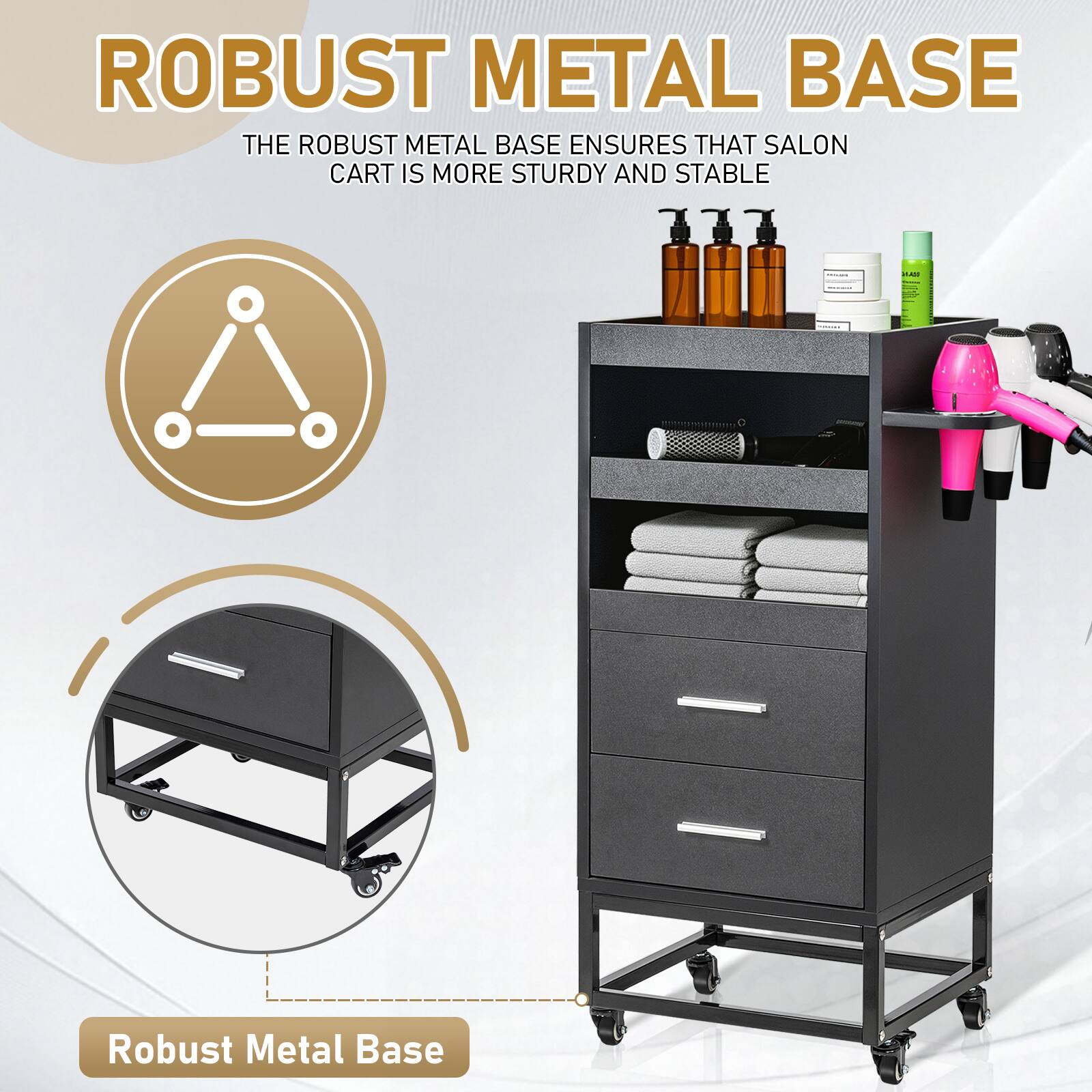 ROBUST METAL BASE  
THE ROBUST METAL BASE ENSURES THAT SALON CART IS MORE STURDY AND STABLE  

Robust Metal Base