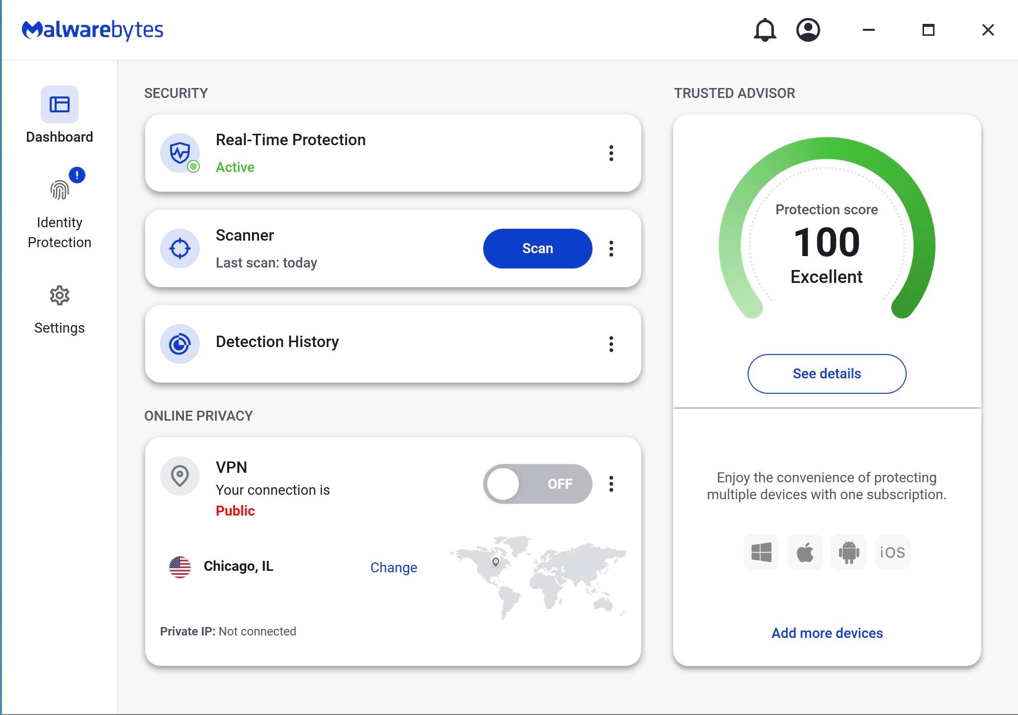 Malwarebytes

SECURITY

- Real-Time Protection
  - Active

- Scanner
  - Last scan: today
  - Scan

- Detection History

ONLINE PRIVACY

- VPN
  - Your connection is Public
  - Chicago, IL
  - Change
  - Private IP: Not connected
  - OFF

TRUSTED ADVISOR

- Protection score: 100
  - Excellent
  - See details

Enjoy the convenience of protecting multiple devices with one subscription.

Add more devices