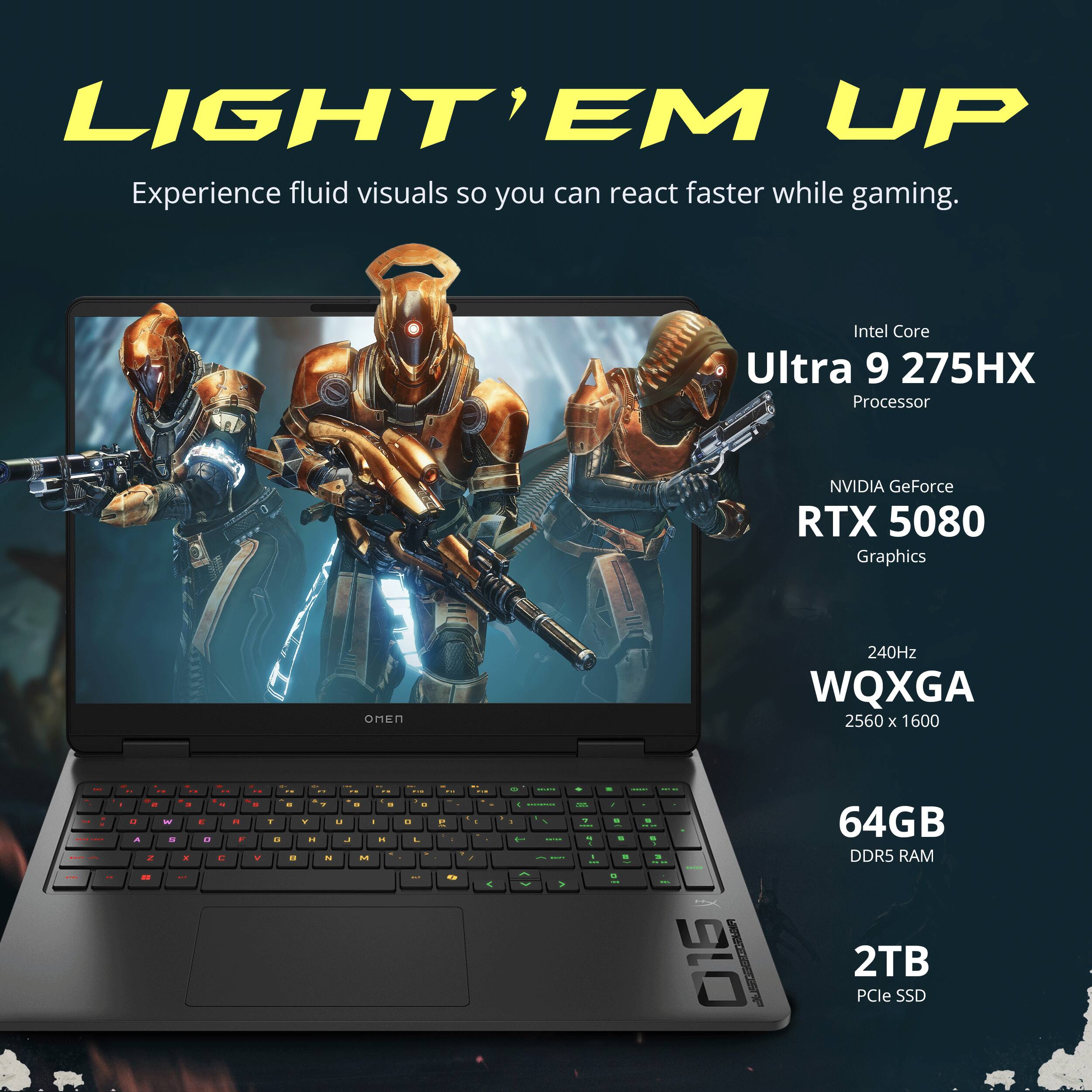 LIGHT' EM UP  
Experience fluid visuals so you can react faster while gaming.  

Intel Core Ultra 9 275HX Processor  
NVIDIA GeForce RTX 5080 Graphics  
OMEN  
240Hz WQXGA 2560 x 1600  

64GB DDR5 RAM  
2TB PCIe SSD