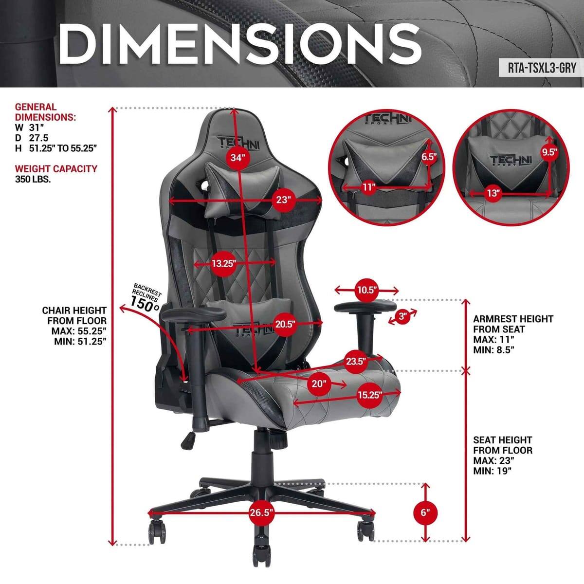 DIMENSIONS RTA-TSXL3-GRY

GENERAL DIMENSIONS:
- W 31"
- D 27.5"
- H 51.25" TO 55.25"

WEIGHT CAPACITY: 350 LBS.

TECHNI:
- 34"
- 23"
- 6.5"
- 11"
- 9.5"
- 13"
- 13.25"

CHAIR HEIGHT FROM FLOOR:
- MAX: 55.25"
- MIN: 51.25"

BACKREST:
- 150°
- 20.5"
- 10.5"
- 23.5"
- 3"

ARMREST HEIGHT FROM SEAT:
- MAX: 11"
- MIN: 8.5"

SEAT HEIGHT FROM FLOOR:
- MAX: 23"
- MIN: 19"