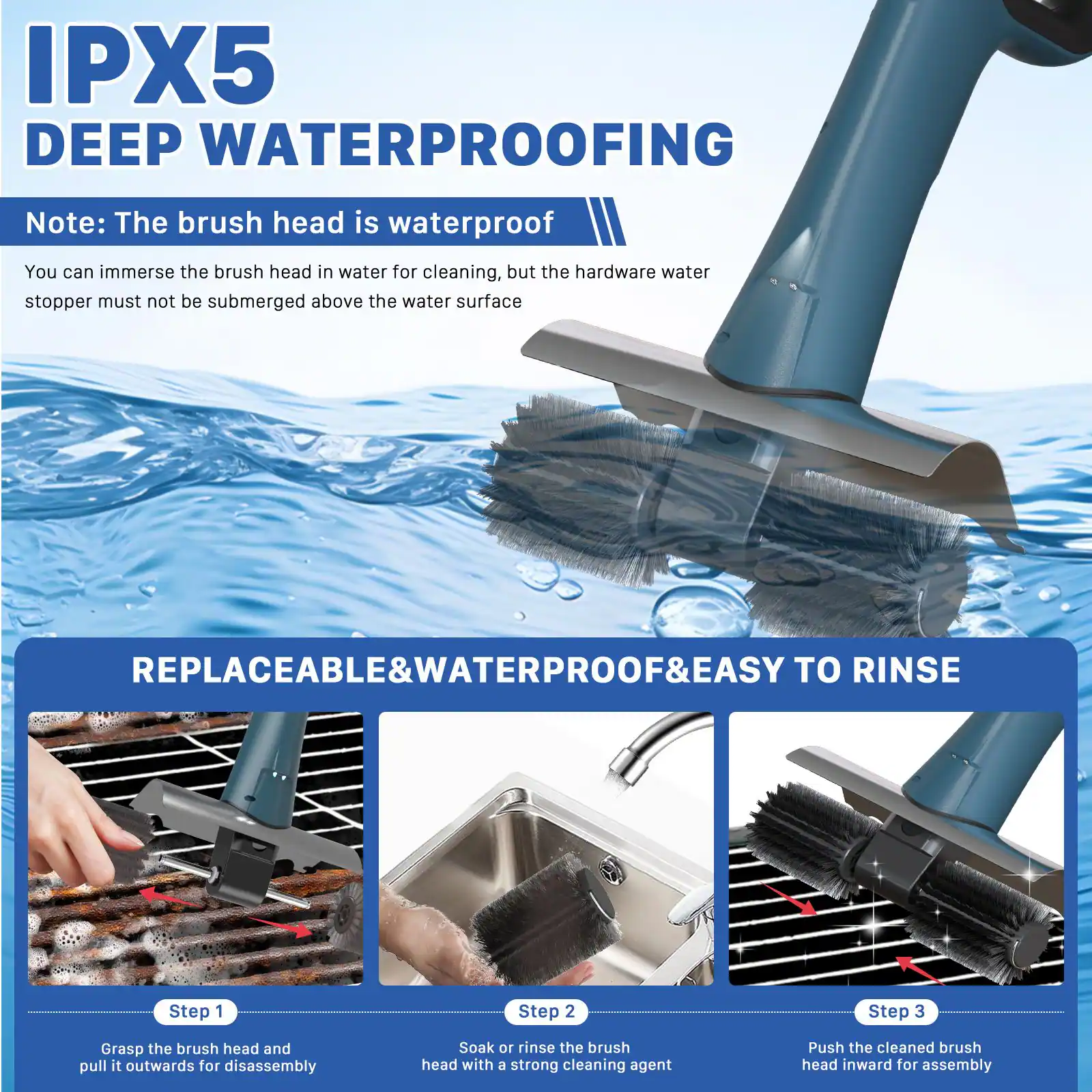 IPX5 DEEP WATERPROOFING

Note: The brush head is waterproof. You can immerse the brush head in water for cleaning, but the hardware water stopper must not be submerged above the water surface.

REPLACEABLE & WATERPROOF & EASY TO RINSE

Step 1: Grasp the brush head and pull it outwards for disassembly.

Step 2: Soak or rinse the brush head with a strong cleaning agent.

Step 3: Push the cleaned brush head inward for assembly.