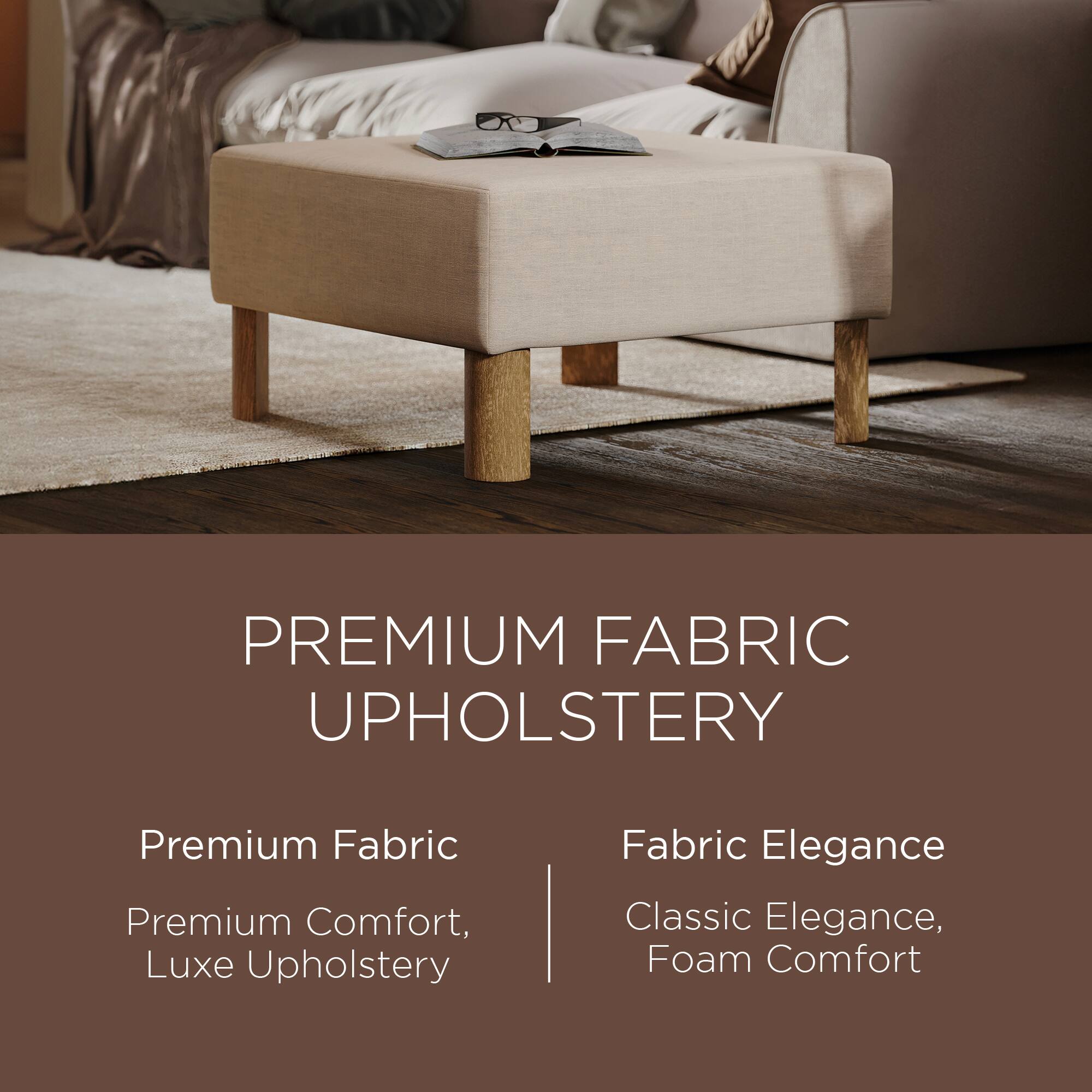 PREMIUM FABRIC UPHOLSTERY

Premium Fabric  
Premium Comfort, Luxe Upholstery

Fabric Elegance  
Classic Elegance, Foam Comfort