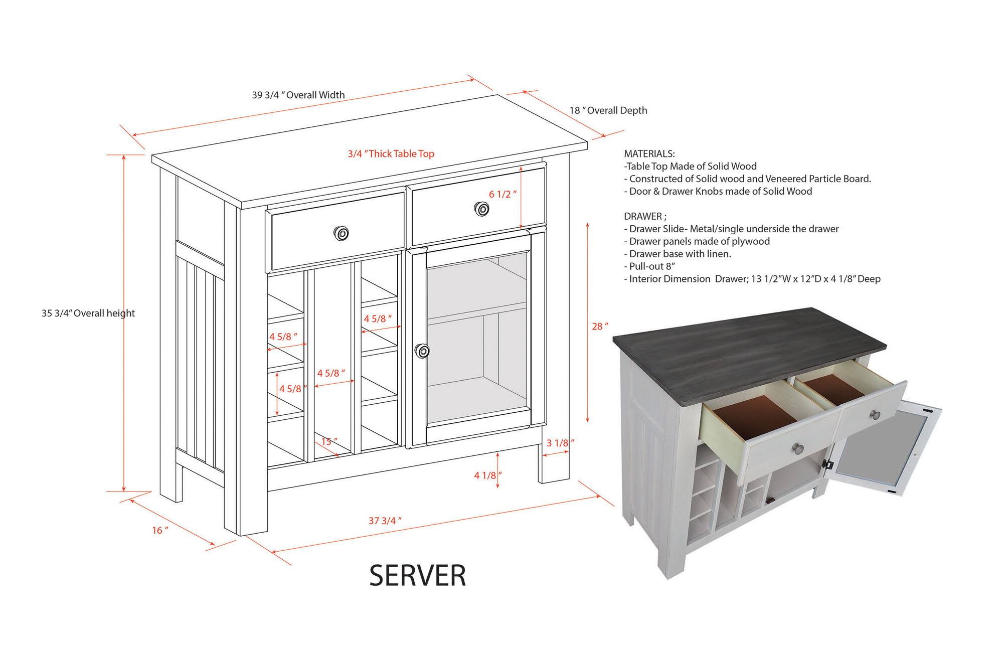 39 3/4" Overall Width  
18" Overall Depth  
3/4" Thick Table Top  
6 1/2"  

MATERIALS:  
- Table Top Made of Solid Wood  
- Constructed of Solid wood and Veneered Particle Board.  
- Door & Drawer Knobs made of Solid Wood  

DRAWER:  
- Drawer Slide: Metal/single underside the drawer  
- Drawer panels made of plywood  
- Drawer base with linen.  
- Pull-out 8" Interior Dimension Drawer; 13 1/2"W x 12"D x 4 1/8" Deep  

35 3/4" Overall height  
4 5/8"  
4 5/8"  
28"  
4 5/8"  
15 3 1/8"  
41/8"  
16"  
37 3/4"  

SERVER